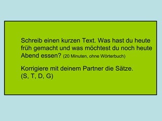 Schreib einen kurzen Text. Was hast du heute
früh gemacht und was möchtest du noch heute
Abend essen? (20 Minuten, ohne Wörterbuch)
Korrigiere mit deinem Partner die Sätze.
(S, T, D, G)
 