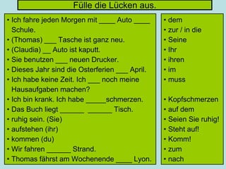 Fülle die Lücken aus.
• Ich fahre jeden Morgen mit ____ Auto ____
Schule.
• (Thomas) ___ Tasche ist ganz neu.
• (Claudia) __ Auto ist kaputt.
• Sie benutzen ___ neuen Drucker.
• Dieses Jahr sind die Osterferien ___ April.
• Ich habe keine Zeit. Ich ___ noch meine
Hausaufgaben machen?
• Ich bin krank. Ich habe _____schmerzen.
• Das Buch liegt ______ ______ Tisch.
• ruhig sein. (Sie)
• aufstehen (ihr)
• kommen (du)
• Wir fahren ______ Strand.
• Thomas fährst am Wochenende ____ Lyon.
• dem
• zur / in die
• Seine
• Ihr
• ihren
• im
• muss
• Kopfschmerzen
• auf dem
• Seien Sie ruhig!
• Steht auf!
• Komm!
• zum
• nach
 