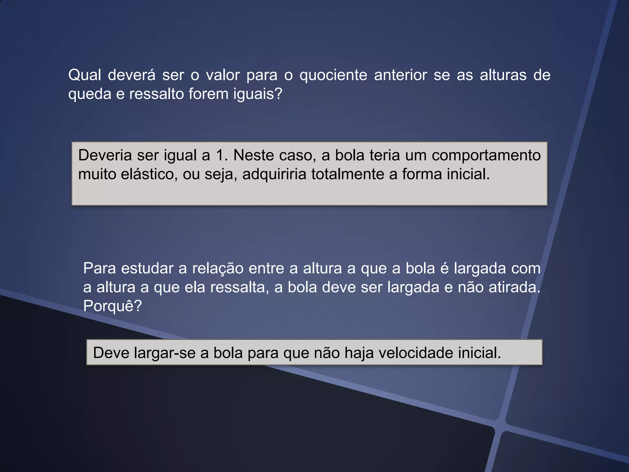 Qual deverá ser o valor para o quociente anterior se as alturas de
queda e ressalto forem iguais?

Deveria ser igual a 1. Neste caso, a bola teria um comportamento
muito elástico, ou seja, adquiriria totalmente a forma inicial.

Para estudar a relação entre a altura a que a bola é largada com
a altura a que ela ressalta, a bola deve ser largada e não atirada.
Porquê?
Deve largar-se a bola para que não haja velocidade inicial.

 