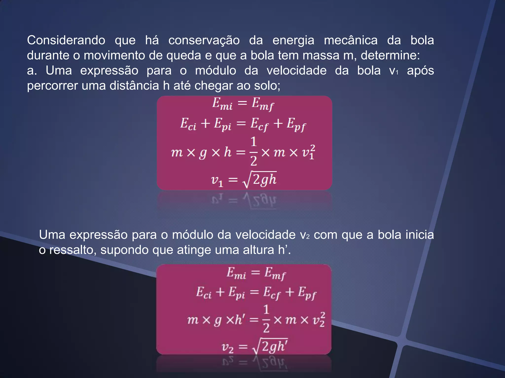 Considerando que há conservação da energia mecânica da bola
durante o movimento de queda e que a bola tem massa m, determine:
a. Uma expressão para o módulo da velocidade da bola v1 após
percorrer uma distância h até chegar ao solo;

Uma expressão para o módulo da velocidade v2 com que a bola inicia
o ressalto, supondo que atinge uma altura h’.

 