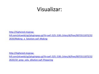 Visualizar:
http://highered.mcgraw-
hill.com/olcweb/cgi/pluginpop.cgi?it=swf::525::530::/sites/dl/free/0073511072/32
2633/Making_a_Solution.swf::Making
http://highered.mcgraw-
hill.com/olcweb/cgi/pluginpop.cgi?it=swf::525::530::/sites/dl/free/0073511072/32
2633/10_prep_solu_dilution.swf::Preparing
 