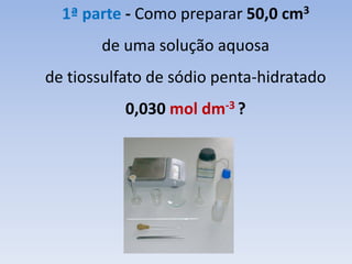 1ª parte - Como preparar 50,0 cm3
de uma solução aquosa
de tiossulfato de sódio penta-hidratado
0,030 mol dm-3 ?
 