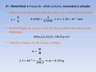 1º - Determinar a massa de sólido (soluto), necessária à solução:
• Determinação da quantidade de soluto (n) na solução a preparar:
• Determinação da massa molar, M, do tiosulfato de sódio penta-
hidratado:
M(Na2S2O3.5H2O) = 248,20 g mol-1
• Calcular a massa, m, do soluto a utilizar:
 