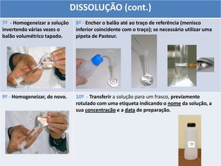 DISSOLUÇÃO (cont.)
7º - Homogeneizar a solução
invertendo várias vezes o
balão volumétrico tapado.
8º - Encher o balão até ao traço de referência (menisco
inferior coincidente com o traço); se necessário utilizar uma
pipeta de Pasteur.
9º - Homogeneizar, de novo. 10º - Transferir a solução para um frasco, previamente
rotulado com uma etiqueta indicando o nome da solução, a
sua concentração e a data de preparação.
 