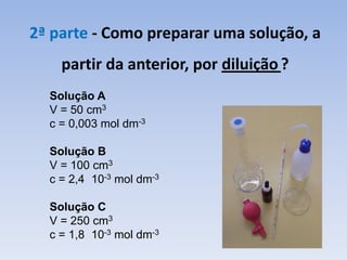 2ª parte - Como preparar uma solução, a
partir da anterior, por diluição ?
Solução A
V = 50 cm3
c = 0,003 mol dm-3
Solução B
V = 100 cm3
c = 2,4 10-3 mol dm-3
Solução C
V = 250 cm3
c = 1,8 10-3 mol dm-3
 