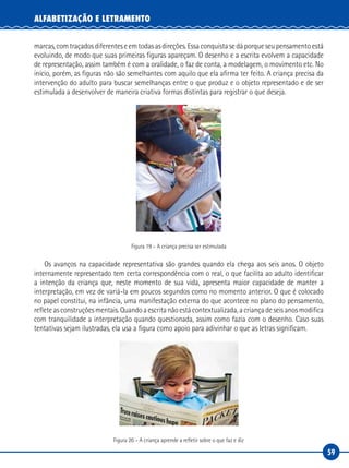 59
ALFABETIZAÇÃO E LETRAMENTO
marcas, com traçados diferentes e em todas as direções. Essa conquista se dá porque seu pensamento está
evoluindo, de modo que suas primeiras figuras apareçam. O desenho e a escrita evolvem a capacidade
de representação, assim também é com a oralidade, o faz de conta, a modelagem, o movimento etc. No
início, porém, as figuras não são semelhantes com aquilo que ela afirma ter feito. A criança precisa da
intervenção do adulto para buscar semelhanças entre o que produz e o objeto representado e de ser
estimulada a desenvolver de maneira criativa formas distintas para registrar o que deseja.
Figura 19 – A criança precisa ser estimulada
Os avanços na capacidade representativa são grandes quando ela chega aos seis anos. O objeto
internamente representado tem certa correspondência com o real, o que facilita ao adulto identificar
a intenção da criança que, neste momento de sua vida, apresenta maior capacidade de manter a
interpretação, em vez de variá-la em poucos segundos como no momento anterior. O que é colocado
no papel constitui, na infância, uma manifestação externa do que acontece no plano do pensamento,
reflete as construções mentais. Quando a escrita não está contextualizada, a criança de seis anos modifica
com tranquilidade a interpretação quando questionada, assim como fazia com o desenho. Caso suas
tentativas sejam ilustradas, ela usa a figura como apoio para adivinhar o que as letras significam.
Figura 20 – A criança aprende a refletir sobre o que faz e diz
 