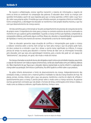 60
Unidade II
No tocante à alfabetização, ensinar significa transmitir o máximo de informações a respeito de
como as letras se combinam na composição das palavras. O educador deve incitar as crianças com
questões formuladas a partir de suas respostas para que a criança aprenda a refletir sobre o que faz e
diz, sobre suas próprias ações. À medida que suas reflexões avançam, as respostas infantis se modificam.
Como consequência, a abordagem do educador se transforma e este propõe desafios maiores, o que faz
com que desenvolvimento da criança avance.
Um dos caminhos para a intervenção se faz pelo acompanhamento do processo de conquista da escrita
do próprio nome. A importância do nome para a criança no contexto evolutivo da escrita é acentuada no
momento em que a palavra ganha estabilidade. É quando a criança verifica suas hipóteses, compreende as
composições silábicas, justificando alguns conflitos. Nesse ato, descobre a impossibilidade de ajustamento
de hipóteses e inventa uma maneira de escrever, interpretando a escrita de maneira global.
Cabe ao educador aproveitar essas situações de conflitos e interpretações para ajudar a criança
a elaborar conceitos sobre a escrita. Sem corrigir ou fazer pela criança o que ela própria pode fazer,
ele deve conduzi-la a entender o que faz e deixar a escrita tomar significado na infância. A criança
precisa de tempo na escola para descobrir e inventar formas de lidar com as informações fornecidas
pelo educador, sem que seja uma aprendizagem mecânica, pois a escola não pode ser um espaço de
“adestramento”, isso porque, em geral, não muda o modo de ensinar.
Ascrianças,chamadasnaescoladealunos,sãoobrigadasarepetirváriasvezesatividadesimpostas,assumindo
aculpadenãoescrevercomtodasasregrasconvencionais,eaindasãoclassificadascomopré-silábicas,silábicas
etc. Mais importante do que figura que o educador observa representada na escrita infantil é a explicação da
criança sobre sua produção. Sem leitura e justificativa, fica difícil ajudá-la a refletir sobre o que produziu.
As ações infantis demonstram o limite do desenvolvimento da criança. Independentemente das
condições vividas, o contato com o material gráfico é realidade na vida da criança brasileira de hoje. Há
placas, jornais, revistas, rótulos, tudo o que, aos poucos, transforma a escrita em objeto de reflexão e
questionamentos para a criança. É preciso pensar sobre o modo como a criança raciocina. As palavras
escritas apresentam contrastes que vão desde o formato de letras, combinações entre letras e sílabas, o
modo como as sílabas se ordenam, significados distintos, formas e sons.
Figura 21 – Transformando a escrita em objeto de reflexão
 