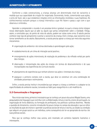 61
ALFABETIZAÇÃO E LETRAMENTO
Conforme a visão construtivista, a criança alcança um determinado nível de raciocínio à
medida que sua capacidade de criação for respeitada. Escrevendo, lendo, comentando suas ações,
o jeito de fazer, são o que estabelece relações entre as informações recebidas e suas hipóteses. Os
conhecimentos evoluem porque a criança internaliza o que lhe falam e passa a agir com o que
observou e entendeu.
Aprender a compreender o mundo é um processo lento e gradual, no qual a criança tenta integrar
novas observações àquilo que já sabe ou àquilo que pensa compreender sobre a realidade. Chega,
assim, a conclusões que, do ponto de vista do adulto, podem ser vistas como erros. O adulto precisa
conhecer esse tipo de pensamento e aceitar o raciocínio da criança. Com o tempo, esse raciocínio irá se
tornar semelhante ao do adulto. Basicamente, a escola precisa apoiar a criança por meio dos seguintes
mecanismos:
• organização do ambiente e de rotinas destinadas à aprendizagem pela ação;
• estabelecimento de um clima de interação social positivo;
• encorajamento de ações intencionais, de resolução de problemas e da reflexão verbal por parte
das crianças;
• observação e interpretação das ações da criança em termos de desenvolvimento e de suas
incorporações nas experiências do currículo escolar;
• planejamento de experiências que tenham alicerce nas ações e interesses da criança;
• assegurar o primeiro contato com a escola, que deve se constituir em uma combinação de
atividades prazerosas e estimulantes.
Enfim, a escola precisa instituir circunstâncias que ampare a criança a conhecer e a adaptar-se às
especificidades do ambiente escolar, tornando-se hábil para ressignificá-lo e até modificá-lo.
5.3 Comunicação e linguagem
Para iniciar esse tema, primeiro é necessário que se conheça um pouco da autora Magda Soares, uma
pesquisadora da linguagem que contribui com a alfabetização, leitura e escrita, ensino de português, na
organização de livros didáticos, na formação de professores, nas políticas e práticas docentes. Aborda
a questão do letramento, conceito introduzido há pouco tempo no campo da educação e que se refere
ao resultado da ação de ensinar e aprender as práticas sociais de leitura e escrita, ao estado ou condição
que adquire um grupo social ou um indivíduo, como consequência de ter-se apropriado da escrita e de
suas práticas sociais.
Para que se conheça melhor essa autora, será mostrado um acróstico bastante ilustrativo e
interessante.
 