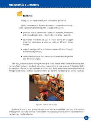 63
ALFABETIZAÇÃO E LETRAMENTO
Lembrete
Você já viu isso nesse material, mas é importante que reflita!
Após a fundamentação do termo letramento, é necessário pensar que a
escola precisa considerar as seguintes situações pedagógicas:
• promover práticas de oralidade e de escrita integradas, favorecendo
a identificação das relações estabelecidas entre a fala e a escrita;
• desenvolver habilidades de uso da língua escrita em situações
discursivas, estimulando a leitura de textos de diferentes tipos e
funções;
• produzirtextosparadiferentesinterlocutores,emdiferentessituações
e condições de produção;
• desenvolver habilidades de ouvir textos orais e de diferentes gêneros,
com diferentes funções.
Além disso, a escola deve criar condições em que os alunos possam refletir sobre os textos que leem,
escrevem, falam ou ouvem, abordando a gramática, características de cada gênero, o efeito e as condições
de produção do discurso na construção e no sentido do texto. Assim, serão desenvolvidas as habilidades de
interação oral e escrita a partir do grau de letramento que a criança traz de seu grupo familiar e cultural.
Figura 22 – Estímulos além da escola
Lembre-se de que há uma grande diversidade nas práticas de oralidade e no grau de letramento
entre os grupos sociais das crianças, diversidade de natureza social, maior ou menor prática de leitura e
escrita em seu cotidiano familiar.
 