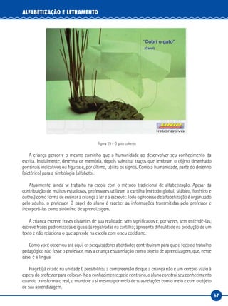 67
ALFABETIZAÇÃO E LETRAMENTO
Figura 29 – O gato coberto
A criança percorre o mesmo caminho que a humanidade ao desenvolver seu conhecimento da
escrita. Inicialmente, desenha de memória, depois substitui traços que lembram o objeto desenhado
por sinais indicativos ou figuras e, por último, utiliza os signos. Como a humanidade, parte do desenho
(pictórico) para a simbologia (alfabeto).
Atualmente, ainda se trabalha na escola com o método tradicional de alfabetização. Apesar da
contribuição de muitos estudiosos, professores utilizam a cartilha (método global, silábico, fonético e
outros) como forma de ensinar a criança a ler e a escrever. Todo o processo de alfabetização é organizado
pelo adulto, o professor. O papel do aluno é receber as informações transmitidas pelo professor e
incorporá-las como sinônimo de aprendizagem.
A criança escreve frases distantes de sua realidade, sem significados e, por vezes, sem entendê-las;
escreve frases padronizadas e iguais às registradas na cartilha; apresenta dificuldade na produção de um
texto e não relaciona o que aprende na escola com o seu cotidiano.
Como você observou até aqui, os pesquisadores abordados contribuíram para que o foco do trabalho
pedagógico não fosse o professor, mas a criança e sua relação com o objeto de aprendizagem, que, nesse
caso, é a língua.
Piaget (já citado na unidade I) possibilitou a compreensão de que a criança não é um cérebro vazio à
espera do professor para colocar-lhe o conhecimento; pelo contrário, o aluno constrói seu conhecimento
quando transforma o real, o mundo e a si mesmo por meio de suas relações com o meio e com o objeto
de sua aprendizagem.
 