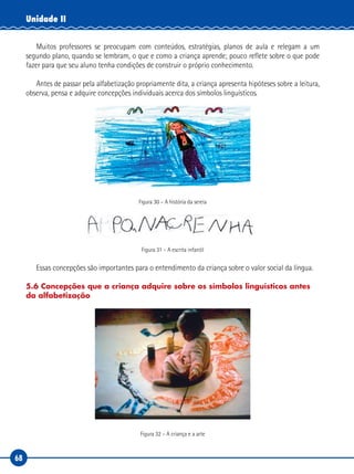 68
Unidade II
Muitos professores se preocupam com conteúdos, estratégias, planos de aula e relegam a um
segundo plano, quando se lembram, o que e como a criança aprende; pouco reflete sobre o que pode
fazer para que seu aluno tenha condições de construir o próprio conhecimento.
Antes de passar pela alfabetização propriamente dita, a criança apresenta hipóteses sobre a leitura,
observa, pensa e adquire concepções individuais acerca dos símbolos linguísticos.
Figura 30 – A história da sereia
Figura 31 – A escrita infantil
Essas concepções são importantes para o entendimento da criança sobre o valor social da língua.
5.6 Concepções que a criança adquire sobre os símbolos linguísticos antes
da alfabetização
Figura 32 – A criança e a arte
 