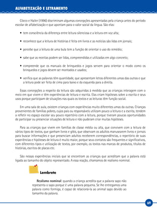 69
ALFABETIZAÇÃO E LETRAMENTO
Cócco e Hailer (1996) discriminam algumas concepções apresentadas pela criança antes do período
escolar de alfabetização e que apontam para o valor social da língua. São elas:
• tem consciência da diferença entre leitura silenciosa e a leitura em voz alta;
• reconhece que a leitura de histórias é feita em livros e as notícias são lidas em jornais;
• percebe que a leitura de uma bula tem a função de orientar o uso do remédio;
• sabe que as receitas podem ser lidas, compreendidas e utilizadas em algo concreto;
• compreende que os manuais de brinquedos e jogos servem para orientar o modo como os
brinquedos e jogos devem ser montados e usados;
• verifica que as palavras têm quantidade, que apresentam letras diferentes umas das outras e que
a leitura pode ser feita de cima para baixo e da esquerda para a direita.
Essas concepções a respeito da leitura são adquiridas à medida que as crianças interagem com o
meio em que vivem e têm experiências de leitura e escrita. Elas criam hipóteses sobre a escrita e seus
usos porque participam de situações nas quais os textos e as leituras têm função social.
Em uma sala de aula, existem crianças com experiências muito diferentes umas da outras. Crianças
provenientes de famílias pobres, cujos pais ou responsáveis utilizam pouco a leitura e a escrita, tendem
a refletir no espaço escolar seu pouco repertório com a leitura, porque tiveram poucas oportunidades
de participar ou presenciar situações de leitura e não puderam criar muitas hipóteses.
Para as crianças que vivem em famílias de classe média ou alta, que convivem com a leitura de
vários tipos de textos, que ganham livros e gibis, que observam os adultos manusearem livros e jornais
para buscar informações e que presenciam adultos receberem correspondências, o repertório de suas
experiências e hipóteses de leitura é muito maior, porque seus contatos são frequentes e significativos,
com diferentes tipos e utilização de textos, por exemplo, os textos nas marcas de produtos, títulos de
histórias, escritos de placas etc.
São nessas experiências iniciais que se encontram as crianças que acreditam que a palavra está
ligada ao tamanho do objeto representado. A essa reação, chamamos de realismo nominal.
Lembrete
Realismo nominal: quando a criança acredita que a palavra sapo não
representa o sapo porque é uma palavra pequena. Se lhe entregamos uma
palavra como formiga, é capaz de relacioná-la ao animal sapo devido ao
tamanho da palavra.
 