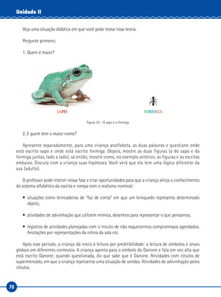 70
Unidade II
Veja uma situação didática em que você pode testar essa teoria.
Pergunte primeiro:
1. Quem é maior?
SAPO FORMIGA
Figura 33 – O sapo e a formiga
2. E quem tem o maior nome?
Apresente separadamente, para uma criança analfabeta, as duas palavras e questione onde
está escrito sapo e onde está escrito formiga. Depois, mostre as duas figuras (a do sapo e da
formiga juntas, lado a lado), só então, mostre como, no exemplo anterior, as figuras e as escritas
embaixo. Discuta com a criança suas hipóteses. Você verá que ela tem uma lógica diferente da
sua (adulto).
O professor pode intervir nessa fase e criar oportunidades para que a criança atinja o conhecimento
do sistema alfabético da escrita e rompa com o realismo nominal:
• situações como brincadeiras de “faz de conta” em que um brinquedo representa determinado
objeto;
• atividades de adivinhação que utilizem mímica, desenhos para representar o que pensamos;
• registros de atividades planejadas com o intuito de não esquecermos compromissos agendados.
Anotações por representações da rotina da sala etc.
Após esse período, a criança dá início à leitura por preditibilidade: a leitura de símbolos e sinais
globais em diferentes contextos. A criança aponta para o símbolo do Danone e fala em voz alta que
está escrito Danone; quando questionada, diz que sabe que é Danone. Atividades com rótulos de
supermercado, em que a criança representa uma situação de vendas. Atividades de adivinhação pelos
rótulos.
 