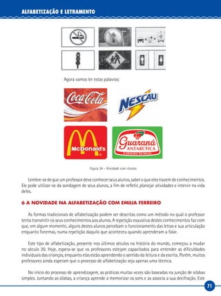 71
ALFABETIZAÇÃO E LETRAMENTO
Agora vamos ler estas palavras:
Figura 34 – Atividade com rótulos
Lembre-sedequeumprofessordeveconhecerseusalunos,saberoqueelestrazemdeconhecimentos.
Ele pode utilizar-se da sondagem de seus alunos, a fim de refletir, planejar atividades e intervir na vida
deles.
6 A NOVIDADE NA ALFABETIZAÇÃO COM EMILIA FERREIRO
As formas tradicionais de alfabetização podem ser descritas como um método no qual o professor
tenta transmitir os seus conhecimentos aos alunos. A repetição exaustiva destes conhecimentos faz com
que, em algum momento, alguns destes alunos percebam o funcionamento das letras e sua articulação
enquanto fonemas, numa repetição daquilo que aconteceu quando aprenderam a falar.
Este tipo de alfabetização, presente nos últimos séculos na história do mundo, começou a mudar
no século 20. Hoje, espera-se que os professores estejam capacitados para entender as dificuldades
individuais das crianças, enquanto elas estão aprendendo o sentido da leitura e da escrita. Porém, muitos
professores ainda esperam que o processo de alfabetização seja apenas uma técnica.
No início do processo de aprendizagem, as práticas muitas vezes são baseadas na junção de silabas
simples. Juntando as sílabas, a criança aprende a memorizar os sons e as associa a sua decifração. Este
 