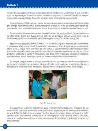72
Unidade II
método de associação permite que a repetição organize mentalmente um processo de que permite a
cópia da representação. Isto torna a criança um espectador passivo e, ao mesmo tempo, um receptor
mecânico do processo. Ela não desenvolve um processo de construção do conhecimento.
Segundo Ferreiro (1996) a leitura e escrita são sistemas que podem ser paulatinamente construídos
pela criança. As primeiras formas escritas feitas pelas crianças no início da aprendizagem devem ser
consideradas como produções importantes, porque demonstram os seus esforços para representar algo.
Ferreirorealizoudiversosestudossobreoprocessodealfabetizaçãoesegundoela,“odesenvolvimento
da alfabetização ocorre, sem duvida, em um ambiente social. Mas as práticas sociais assim como as
informações sociais, não são recebidas passivamente pelas crianças” (FEREIRO, 1996, p. 24).
Seguindo suas pesquisas, Ferreiro (1999, p. 44-47) formulou algumas propostas para fundamentar
o processo de alfabetização inicial. Segundo ela, é necessário restituir à língua escrita seu caráter de
objeto social. A língua é um patrimônio de uma cultura, e sua representação gráfica faz parte desta
cultura. Por outro lado, não se deve partir do princípio que todas as crianças, desde a pré-escola, podem
produzir e interpretar a escrita. A interpretação está diretamente relacionada ao desenvolvimento da
compreensão do mundo da criança e isto é um processo individual no desenvolvimento.
Na imagem a seguir, vemos as crianças brincando de caça ao nome: a partir de um conhecimento
prévio que a criança tem do seu nome, há uma interação entre a palavra e o significado. Ou seja, a
brincadeira se torna uma forma interessante de reconhecer o seu próprio nome e o dos colegas.
Figura 35 – Caça ao nome
É necessário que se permita e se estimule que a criança tenha interação com a língua escrita, nos
mais variados contextos, permitindo, assim, junto com a alfabetização, um processo de letramento,
ou seja, de familiaridade com a própria escrita. Uma das primeiras palavras que a criança deve poder
aprender é seu próprio nome, criando assim um vínculo pessoal entre a grafia e o ser. E, além disso,
deve-se ter cuidado em supor que a criança compreenda de imediato a relação entre a escrita e a
linguagem oral.
 
