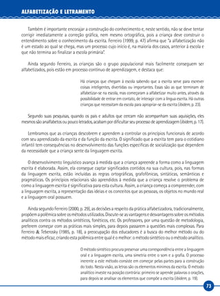 73
ALFABETIZAÇÃO E LETRAMENTO
Também é importante encorajar a construção do conhecimento e, neste sentido, não se deve tentar
corrigir imediatamente a correção gráfica, nem mesmo ortográfica, pois a criança deve construir o
entendimento sobre o conhecimento da escrita. Ferreiro (1999, p. 47) afirma que “a alfabetização não
é um estado ao qual se chega, mas um processo cujo início é, na maioria dos casos, anterior à escola e
que não termina ao finalizar a escola primária”.
Ainda segundo Ferreiro, as crianças são o grupo populacional mais facilmente conseguem ser
alfabetizados, pois estão em processo contínuo de aprendizagem, e destaca que:
Há crianças que chegam à escola sabendo que a escrita serve para escrever
coisas inteligentes, divertidas ou importantes. Essas são as que terminam de
alfabetizar-se na escola, mas começaram a alfabetizar muito antes, através da
possibilidade de entrar em contato, de interagir com a língua escrita. Há outras
crianças que necessitam da escola para apropriar-se da escrita (ibidem, p. 23).
Segundo suas pesquisas, quando os pais e adultos que cercam não acompanham suas aquisições, eles
mesmos são analfabetos ou pouco letrados, acabam por dificultar seu processo de aprendizagem (ibidem, p. 17).
Lembramos que as crianças descobrem e aprendem a controlar os princípios funcionais de acordo
com seu aprendizado da escrita e da função da escrita. O significado que a escrita tem para o cotidiano
infantil tem consequências no desenvolvimento das funções especificas de socialização que dependem
da necessidade que a criança sente da linguagem escrita.
O desenvolvimento linguístico avança à medida que a criança apreende a forma como a linguagem
escrita é elaborada. Assim, ela consegue captar significados contidos na sua cultura, pois, nas formas
da linguagem escrita, estão incluídas as regras ortográficas, grafofônicas, sintáticas, semânticas e
pragmáticas. Os princípios relacionais são aprendidos à medida que a criança resolve o problema de
como a linguagem escrita é significativa para esta cultura. Assim, a criança começa a compreender, com
a linguagem escrita, a representação das ideias e os conceitos que as pessoas, os objetos no mundo real
e a linguagem oral possuem.
Ainda segundo Ferreiro (2000, p. 29), as decisões a respeito da prática alfabetizadora, tradicionalmente,
propõemapolêmicasobreosmétodosutilizados.Discute-seasvantagensedesvantagenssobreosmétodos
analíticos contra os métodos sintéticos, fonéticos, etc. Os professores, por uma questão de metodologia,
preferem começar com as práticas mais simples, para depois passarem a questões mais complexas. Para
Ferreiro & Teberosky (1985, p. 18), a preocupação dos educadores é a busca do melhor método ou do
método mais eficaz, criando esta polêmica entre qual é o melhor: o método sintético ou o método analítico.
O método sintético procura preservar uma correspondência entre a linguagem
oral e a linguagem escrita, uma simetria entre o som e a grafia. O processo
inerente a este método consiste em começar pelas partes para a construção
do todo. Nesta visão, as letras são os elementos mínimos da escrita. O método
analítico investe na posição contrária: primeiro se aprende palavras o orações,
para depois se analisar os elementos que compõe a escrita (ibidem, p. 19).
 