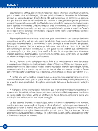 74
Unidade II
Segundo Ferreiro (2000, p. 30), um método nada mais é do que a forma de ser conhecer um sistema,
pois a conexão entre as informações, além dos próprios elementos formadores das informações,
precisam ser aprendidas porque, de outra forma, não será transformada em conhecimento operante.
Isto quer dizer que temos de aceitar métodos para conhecer as coisas, pois são sugestões que indicam
um caminho para se alcançar um objetivo. Mas todos os métodos são formas de criar limites lógicos para
que se alcance o conhecimento. O método, em si, não cria o conhecimento, assim como o caminho não
cria um destino. Ferreiro acredita que seria correto que o alfabetizador pudesse se questionar “através
de que tipo de prática a criança é introduzida na linguagem escrita, e como se apresenta esse objeto no
contexto escolar” (ibidem, p. 30).
Algumas práticas levam as crianças a acreditarem que o conhecimento é uma coisa que é exclusiva
dos adultos, e que só se pode aprender a partir da fala deles. Dessa maneira, ela deixa de participar da
construção do conhecimento. O conhecimento se torna um objeto e não se conforma em processo.
Outras práticas levam a criança a acreditar que tudo o que existe e deve ser conhecido já existe, tal
como um conjunto de objetos concretos. Isto faz com que as crianças acreditem que o conhecimento
e, por consequência, a cultura, não pode se modificar. Ferreiro discute e questiona estas práticas que
impedem a apreensão da construção do conhecimento, mantendo o aluno sempre como um espectador
ou mesmo um receptor daquilo que o professor sabe.
Para ela, “nenhuma prática pedagógica é neutra. Todas estão apoiadas em certo modo de conceber
o processo de aprendizagem e o objeto dessa aprendizagem” (ibidem, p. 31). Isto quer dizer que sempre
existe um componente ideológico que vai estar presente no processo de ensino-aprendizagem. Por isso,
um educador não deve se manter engessado em sua torre de saber, mas procurar entender as formas
como “deverá adaptar seu ponto de vista ao da criança. Uma tarefa que não é nada fácil” (ibidem, p. 61).
A escrita é uma representação da linguagem, que opera como um código para a transcrição gráfica
das unidades sonoras. Mas a questão que se impõe é se todas as relações já estão predeterminadas,
ou se existem ainda possibilidades de explorar a construção da língua e das demais representações
sociais.
A invenção da escrita foi um processo histórico no qual foram experimentados muitos sistemas de
representação da oralidade, até que chegamos ao nosso atual alfabeto. Nada assegura que este sistema
de representação não evolua e venha ser substituído no futuro. Portanto, considerar a escrita uma
codificação imutável se constitui num erro de percepção.
Os dois sistemas propostos na escolarização, tanto o sistema de representação dos números,
quanto o sistema de representação da linguagem, são desafios intelectuais de apreensão das variantes
conceituais que criam as mesmas dificuldades operantes que o aprendizado de qualquer outro processo,
como os cuidados com a higiene. Podemos acreditar, portanto, que as crianças acabam por criar seus
próprios motivos, seus próprios significados, e em certa medida, sua compreensão acaba por reinventar
o sistema decorrente de um processo.
 