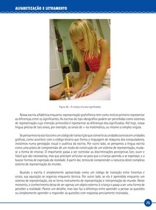 75
ALFABETIZAÇÃO E LETRAMENTO
Figura 36 – A criança cria seus significados
Nossa escrita alfabética enquanto representação grafofônica tem como motivo primeiro representar
as diferenças entre os significantes. As escritas do tipo ideográfico podem ser percebidas como sistemas
de representação cuja intenção primordial é representar as diferenças dos significados. Até hoje, nossa
língua precisa de tais sinais, por exemplo, os sinais de + na matemática, ou mesmo a simples vírgula.
Sepensarmosnaescritacomoumcódigodetranscriçãoqueconverteasunidadessonorasemunidades
gráficas, como acontece com o código binário que forma a linguagem de máquina dos computadores,
insistimos numa percepção visual e auditiva da escrita. Por outro lado, se pensamos a língua escrita
como uma práxis de compreensão de um modo de construção de um sistema de representação, muda-
se a forma de ensinar. O importante passa a ser controlar as discriminações perceptivas (ver, ouvir e
falar) que são necessárias, mas que precisam articular-se para que a criança aprenda a se expressar, e a
buscar formas de expressão da realidade. A partir daí, temos de compreender a natureza deste complexo
sistema de representação do mundo.
Quando a escrita é simplesmente apresentada como um código de transição entre fonemas e
sinais, sua aquisição se organiza enquanto técnica. Por outro lado, se ela é aprendida enquanto um
sistema de representação, ela se torna instrumento de representação e interpretação do mundo. Neste
momento, o conhecimento deixa de ser apenas um objeto externo à criança e passa a ser uma forma de
perceber a realidade. Parece um detalhe, mas isso faz a diferença entre aprender a pensar as questões
ou simplesmente aprender a responder as questões com respostas previamente ensinadas.
 
