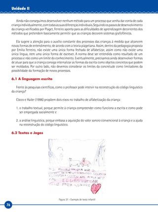 76
Unidade II
Ainda não conseguimos desenvolver nenhum método para um processo que venha dar conta de cada
criançaindividualmente,comtodasassuasdiferençasindividuais.Seguindoospassosdedesenvolvimento
da criança verificados por Piaget, Ferreiro aponta para as dificuldades de aprendizagem decorrentes dos
métodos que pretendem basicamente permitir que as crianças decorem sistemas grafofônicos.
Ela sugere a atenção para o auxílio constante dos processos das crianças à medida que alcancem
novas formas de entendimento, de acordo com a teoria piagetiana. Assim, dentro da pedagogia proposta
por Emilia Ferreiro, não existe uma única forma fechada de alfabetizar, assim como não existe uma
única língua, nem uma única forma de escrever. A norma deve ser entendida como resultado de um
processo e não como um limite do conhecimento. Eventualmente, precisamos ainda desenvolver formas
de atuar para que a criança consiga internalizar as formas da escrita como objetos concretos que podem
ser moldados. Por outro lado, não devemos considerar os limites da concretude como limitadores da
possibilidade da formação de novos processos.
6.1 A linguagem escrita
Frente às pesquisas científicas, como o professor pode intervir na reconstrução do código linguístico
da criança?
Cócco e Hailer (1996) propõem dois eixos no trabalho de alfabetização da criança:
1. o trabalho textual, porque permite à criança compreender como funciona a escrita e como pode
ser empregada socialmente e
2. a análise linguística, porque embasa a aquisição do valor sonoro convencional à criança e a ajuda
na reconstrução do código linguístico.
6.2 Textos e Jogos
Figura 37 – Exemplo de texto infantil
 
