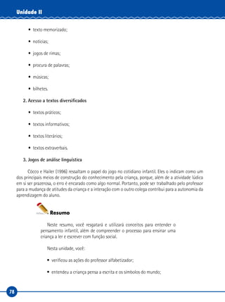 78
Unidade II
• texto memorizado;
• notícias;
• jogos de rimas;
• procura de palavras;
• músicas;
• bilhetes.
2. Acesso a textos diversificados
• textos práticos;
• textos informativos;
• textos literários;
• textos extraverbais.
3. Jogos de análise linguística
Cócco e Hailer (1996) ressaltam o papel do jogo no cotidiano infantil. Eles o indicam como um
dos principais meios de construção do conhecimento pela criança, porque, além de a atividade lúdica
em si ser prazerosa, o erro é encarado como algo normal. Portanto, pode ser trabalhado pelo professor
para a mudança de atitudes da criança e a interação com o outro colega contribui para a autonomia da
aprendizagem do aluno.
Resumo
Neste resumo, você resgatará e utilizará conceitos para entender o
pensamento infantil, além de compreender o processo para ensinar uma
criança a ler e escrever com função social.
Nesta unidade, você:
• verificou as ações do professor alfabetizador;
• entendeu a criança pensa a escrita e os símbolos do mundo;
 
