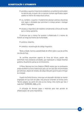 79
ALFABETIZAÇÃO E LETRAMENTO
• percebeuoquantoéimportanteestabelecerumambienteestimulador
na sala de aula, no qual o ler e o escrever tenham significado e sejam
usados no interior de nossa atual cultura;
• viu, também, o quanto é fundamental planejar práticas educativas
com jogos e atividades que permitam à criança pensar e dialogar
sobre a linguagem.
• estudou a importância de trabalhar considerando a leitura de mundo
que a criança apresenta.
O percurso que a criança faz quando é alfabetizada é o mesmo do
homem ao longo da história da humanidade:
• pictórico: desenho;
• simbólico: reconstrução do código linguístico.
Nesta unidade, tivemos a possibilidade de refletir sobre o uso da cartilha
nos dias de hoje.
As cartilhas assumiram aspecto de livros de leitura, porém não
continham mais excessivas atividades, que exploravam a relação fonema/
grafema. Atualmente, pensa-se em letramento.
O Plano Nacional do Livro Didático (PNLD) mostra que os professores
ainda escolhem os livros tradicionais para uso em sala (são encaminhados
por editoras e, depois de votados, são adquiridos pelo governo para entregar
às crianças).
A partir de Emilia Ferreiro, vimos que um educador não deve se manter
engessado em sua torre de saber, mas procurar entender as formas como
“deverá adaptar seu ponto de vista ao da criança. Uma tarefa que não é
nada fácil” (FERREIRO, 2000, p. 61).
A utilização de diversos jogos e materiais para esse período de
alfabetização é de suma importância.
 
