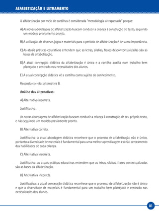 81
ALFABETIZAÇÃO E LETRAMENTO
A alfabetização por meio de cartilhas é considerada “metodologia ultrapassada” porque:
A)As novas abordagens de alfabetização buscam conduzir a criança à construção do texto, seguindo
um modelo previamente pronto.
B)A utilização de diversos jogos e materiais para o período de alfabetização é de suma importância.
C)As atuais práticas educativas entendem que as letras, sílabas, frases descontextualizadas são as
bases da alfabetização.
D)A atual concepção didática da alfabetização é única e a cartilha auxilia num trabalho bem
planejado e centrado nas necessidades dos alunos.
E) A atual concepção didática vê a cartilha como sujeito do conhecimento.
Resposta correta: alternativa B.
Análise das alternativas:
A)Alternativa incorreta.
Justificativa:
As novas abordagens de alfabetização buscam conduzir a criança à construção de seu próprio texto,
e não seguindo um modelo previamente pronto.
B) Alternativa correta.
Justificativa: a atual abordagem didática reconhece que o processo de alfabetização não é único,
portanto a diversidade de materiais é fundamental para uma melhor aprendizagem e o não cerceamento
das habilidades de cada criança.
C) Alternativa incorreta.
Justificativa: as atuais práticas educativas entendem que as letras, sílabas, frases contextualizadas
são as bases da alfabetização.
D) Alternativa incorreta.
Justificativa: a atual concepção didática reconhece que o processo de alfabetização não é único
e que a diversidade de materiais é fundamental para um trabalho bem planejado e centrado nas
necessidades dos alunos.
 