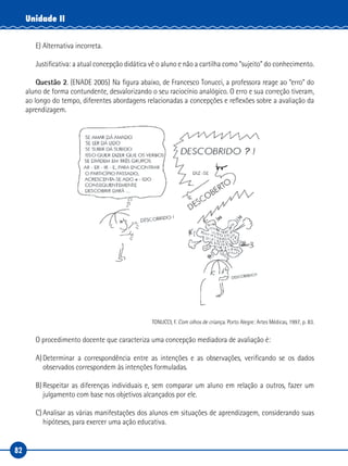 82
Unidade II
E) Alternativa incorreta.
Justificativa: a atual concepção didática vê o aluno e não a cartilha como “sujeito” do conhecimento.
Questão 2. (ENADE 2005) Na figura abaixo, de Francesco Tonucci, a professora reage ao “erro” do
aluno de forma contundente, desvalorizando o seu raciocínio analógico. O erro e sua correção tiveram,
ao longo do tempo, diferentes abordagens relacionadas a concepções e reflexões sobre a avaliação da
aprendizagem.
TONUCCI, F. Com olhos de criança. Porto Alegre: Artes Médicas, 1997, p. 83.
O procedimento docente que caracteriza uma concepção mediadora de avaliação é:
A)Determinar a correspondência entre as intenções e as observações, verificando se os dados
observados correspondem às intenções formuladas.
B)Respeitar as diferenças individuais e, sem comparar um aluno em relação a outros, fazer um
julgamento com base nos objetivos alcançados por ele.
C)Analisar as várias manifestações dos alunos em situações de aprendizagem, considerando suas
hipóteses, para exercer uma ação educativa.
 