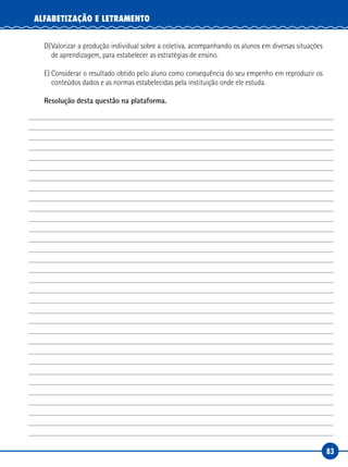 83
ALFABETIZAÇÃO E LETRAMENTO
D)Valorizar a produção individual sobre a coletiva, acompanhando os alunos em diversas situações
de aprendizagem, para estabelecer as estratégias de ensino.
E) Considerar o resultado obtido pelo aluno como consequência do seu empenho em reproduzir os
conteúdos dados e as normas estabelecidas pela instituição onde ele estuda.
Resolução desta questão na plataforma.
 
