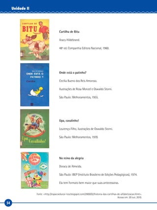 54
Unidade II
Cartilha de Bitu
Aracy Hildebrand.
48a
ed. Companhia Editora Nacional, 1960.
Onde está o patinho?
Cecília Bueno dos Reis Amoroso.
Ilustrações de Rosa Monzel e Oswaldo Storni.
São Paulo: Melhoramentos, 1955.
Upa, cavalinho!
Lourenço Filho, ilustrações de Oswaldo Storni.
São Paulo: Melhoramentos, 1970.
No reino da alegria
Doracy de Almeida.
São Paulo: IBEP (Instituto Brasileiro de Edições Pedagógicas), 1974.
Ela tem formato bem maior que suas antecessoras.
Fonte: <http://espacoeducar-liza.blogspot.com/2009/02/historia-das-cartilhas-de-alfabetizacao.html>.
Acesso em: 20 out. 2010.
 