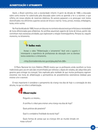 55
ALFABETIZAÇÃO E LETRAMENTO
Assim, o Brasil caminhou com a escolaridade infantil. A partir da década de 1980, a discussão
sobre como ensinar foi substituída pela discussão sobre como se aprende a ler e a escrever, o que
refletiu em novas edições de materiais didáticos. Os autores passaram a se preocupar com textos
diversificados nos diferentes suportes sociais de leitura e escrita: livros, jornais, revistas, embalagens,
bulas, entre outros.
Nofinaldadécadade1990,houveumdiscursonocontextoeducacionalqueenfatizavaanecessidade
de livros diferenciados para alfabetizar. As cartilhas assumiram aspecto de livros de leitura, porém não
continham mais excessivas atividades, que exploravam a relação fonema/grafema. Pensava-se, naquele
momento, no letramento.
Saiba mais
Acesse o vídeo “Alfabetização e Letramento”. Você verá o quanto é
interessante a experiência de profissionais da educação com os diversos
textos existentes e o letramento.
<http://centraldemidia.mec.gov.br/play.php?vid=269>
O Plano Nacional do Livro Didático (PNLD) mostra que os professores ainda escolhem os livros
tradicionais para uso em sala (são encaminhados por editoras e, depois de votados, são adquiridos pelo
governo para entregar às crianças). Fato explicado pela realidade de que muitos professores esperam
encontrar nos livros de alfabetização a permanência de procedimentos sistemáticos (sílabas) para
ensinar a ler e escrever.
O mais importante é considerar o pensamento da criança nos dias de hoje e a concepção de dois
séculos, no que se refere à alfabetização.
Observação
Pergunte a si mesmo...
A cartilha é o ideal para ensinar uma criança nos dias de hoje?
Quais práticas são possíveis?
Qual é a verdadeira finalidade da escola hoje?
Quais formas de acesso que as crianças têm ao mundo letrado em
nossa cultura?
 