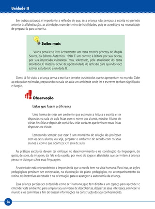 56
Unidade II
Em outras palavras, é importante a reflexão de que, se a criança não pensava a escrita no período
anterior à alfabetização, as atividades eram de treino de habilidades, pois se acreditava na necessidade
de prepará-la para a escrita.
Saiba mais
Vale a pena ler o livro Letramento: um tema em três gêneros, de Magda
Soares, da Editora Autêntica, 1998. É um convite à leitura por sua beleza,
por sua impressão cuidadosa, mas, sobretudo, pela atualidade do tema
abordado. O material serve de oportunidade de reflexão para quando você
estiver estudando a unidade II.
Como já foi visto, a criança pensa a escrita e percebe os símbolos que se apresentam no mundo. Cabe
ao educador estimular, preparando na sala de aula um ambiente onde ler e escrever tenham significado
e função.
Observação
Listas que fazem a diferença
Uma forma de criar um ambiente que estimule a leitura e escrita é ter
dispostas na sala de aula listas com o nome dos alunos, mostrar títulos de
várias histórias e depois de contá-las, criar cartazes que tenham essas listas
dispostas na classe.
Lembrando sempre que esse é um momento de criação do professor
com os seus alunos, ou seja, preparar o ambiente de acordo com os seus
alunos e com o que acontece em sala de aula.
As práticas escolares devem ter enfoque no desenvolvimento e na construção da linguagem, do
gesto, de sons, da imagem, da fala e da escrita, por meio de jogos e atividades que permitam à criança
pensar e dialogar sobre essa linguagem.
A sociedade está redescobrindo a importância que a escola tem na vida humana. Para isso, as ações
pedagógicas precisam ser conectadas, na elaboração do plano pedagógico, no acompanhamento da
rotina, no incentivo ao estudo e na orientação para o avanço e a autonomia da criança.
Essa criança precisa ser entendida como ser humano, que tem direito a um espaço para aprender e
entender este ambiente, para ampliar seu universo de descobertas, despertar seus interesses, conhecer o
mundo e os caminhos a fim de buscar informações na construção do seu conhecimento.
 