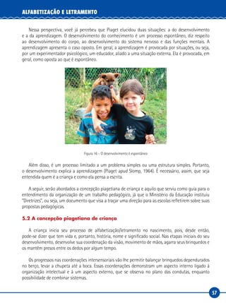 57
ALFABETIZAÇÃO E LETRAMENTO
Nessa perspectiva, você já percebeu que Piaget elucidou duas situações: a do desenvolvimento
e a da aprendizagem. O desenvolvimento do conhecimento é um processo espontâneo, diz respeito
ao desenvolvimento do corpo, ao desenvolvimento do sistema nervoso e das funções mentais. A
aprendizagem apresenta o caso oposto. Em geral, a aprendizagem é provocada por situações, ou seja,
por um experimentador psicológico, um educador, aliado a uma situação externa. Ela é provocada, em
geral, como oposta ao que é espontâneo.
Figura 16 – O desenvolvimento é espontâneo
Além disso, é um processo limitado a um problema simples ou uma estrutura simples. Portanto,
o desenvolvimento explica a aprendizagem (Piaget apud Slomp, 1964). É necessário, assim, que seja
entendida quem é a criança e como ela pensa a escrita.
A seguir, serão abordados a concepção piagetiana de criança e aquilo que serviu como guia para o
entendimento da organização de um trabalho pedagógico, já que o Ministério da Educação instituiu
“Diretrizes”, ou seja, um documento que visa a traçar uma direção para as escolas refletirem sobre suas
propostas pedagógicas.
5.2 A concepção piagetiana de criança
A criança inicia seu processo de alfabetização/letramento no nascimento, pois, desde então,
pode-se dizer que tem vida e, portanto, história, nome e significado social. Nas etapas iniciais do seu
desenvolvimento, desenvolve sua coordenação da visão, movimento de mãos, agarra seus brinquedos e
os mantêm presos entre os dedos por algum tempo.
Os progressos nas coordenações intersensoriais vão lhe permitir balançar brinquedos dependurados
no berço, levar a chupeta até a boca. Essas coordenações demonstram um aspecto interno ligado à
organização intelectual e à um aspecto externo, que se observa no plano das condutas, enquanto
possibilidade de combinar sistemas.
 