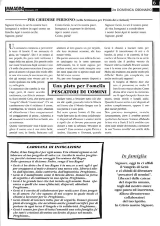 Gelll/aio 05 30 DOIVIENICA ORDINARIO
------ PER CHIEDERE PERDONO (nella Settimana per l'Unità dei cristiani) - - - - - - -
Signore Gesù, tu sei la nostra luce.
Insegnaci a vedere in ogni uomo un
fratello. Apri i nostri occhi.
Signore, pietà!
Un annuncio comincia a percorrere
la terra di Israele. È un annuncio di
gioia, tm "vangelo". Dio è in mezzo al
suo popolo, fra poco tutti vedranno i
segni della sua azione. Dio prende nelle
sue mani l'esistenza degli uomini e non
c'è nulla che possa ostacolare il suo pro-
getto di amore e di pace. Dio vuole offri-
re una vita nuova, la sua stessa vita, per-
ché gli uomini non vivano più in un
modo qualsiasi, ma nella pienez-
Cristo Gesù, tu sei la nostra pace.
Insegnaci a superare le divisioni.
Apri i nostri cuori.
Cristo, pietà!
adattarsi al loro guscio tm po' tiepido,
alle loro decisioni scontate, alle loro
mezze verità.
Ma questo annuncio non tollera di esse-
re catalogato tra le tante speranze
dell'umanità, tra le tante ragioni per
andare avanti, non vuole riempire tmo
dei tanti spazi che si aprono negli scaf-
fali del cuore umano.
No, per esso bisogna essere disposti a
Signore Gesù, tu sei il nostro pane
di vita. Insegnaci a condividere
i nostri beni.Apri le nostre mani.
Signore, pietà!
Gesù li chiamò a lasciare tutto per
seguirlo? Si intendevano di reti e di
barche, di pesci e di correnti, di bur-
rasche e di bonacce. Ma ora era su tm'al-
tra strada che il profeta venuto da
Nazaret voleva condurli. Pescare uomini
non è la stessa cosa che pescare pesci.
Molto più esaltante, ma anche molto più
difficile! Molto più complicato, ma
anche molto più urgente!
za, nella gioia.
Un annuncio che cambia la vita
esige, però, di essere ac-colto
totalmente, con fiducia smisura-
Una pista per l'omelia
PESCATORI DI UOMINI
Il vangelo di Matteo dice che
non ci pensarono su molto. Il
loro fu uno stacco deciso. Come
decisa deve essere la conversio-
ne di ogni discepolo. Senza rim-
ta. Ecco perché Gesù, che porta questo
"vangelo" chiede "conversione". C'è un
cambiamento che è richiesto: il cuore,
l'intelligenza, la volontà sono chiamati
ad abbandonare i loro comportamenti
ed atteggiamenti di prima , sclerotici, e
ad assumere la novità fino in fondo,sen-
za resistenze.
Questa"conversione" non è facile:acco-
gliere il nuovo non è mai stato facile,
perché tutti, in fondo, fmiscono coll'
mollare tutto, a bruciare tutto ciò che
sta alle spalle, ponendo tutta la fiducia
nel futuro che il Messia disegna con la
sua parola e i suoi gesti.
Del resto questo Inviato di Dio non
vuole fare tutto da sé:cerca collaborato-
ri, disposti ad affrontare i sentieri stretti
e ripidi che si devono percorrere per
donare a tutti la salvezza."Pescatori di
uomini"! Cosa avranno capito Pietro e
Andrea, Giacomo e Giovarmi, quando
CAROVANA DI INVOCAZIONI
Padre, il tuo Vangelo è per ogni uomo. E tu chiami ognuno a col-
laborare al tuo progetto di salvezza. Ascolta la nostra preghie-
ra, perché viviamo con coraggio l'avventura del Regno.
Nella speranza ti diciamo: Padre, venga il tuo Regno!
o Gesù ci ha detto che il tuo Regno è in mezzo a noi: egli è qui
per strapparci al male e donarci una nuova vita. Liberaci allo-
ra dall'egoismo, dalla cattiveria, dall'ingiustizia. Preghiamo...
o Gesù si è manifestato come il Messia atteso. Donaci la forza
di seguirlo e di continuare la sua opera. Preghiamo...
o Gesù è la grande luce che hai inviato agli uomini Dona spe-
ranza a quelli che sono sfiduciati, disperati, abbattuti
Preghiamo...
o Gesù si è servito di collaboratori per realizzare il tuo proget-
to di amore. Fa' che ognuno di noi scopra in quale modo ci
chiami a lavorare per te. Preghiamo...
o Gesù chiede di lasciare tutto, pur di seguirlo. Donaci giovani
pieni di coraggio, che accettano anche grandi sacrifici, pur di
portare in ogni terra il Vangelo e la solidarietà. Preghiamo...
o Gesù è venuto perfare di tutta l'umanità una solafamiglia:fa'
che tutti i cristiani diventino un lievito di pace nel mondo.
Preghiamo...
pianti, senza inutili e lunghi addii.
Quando il nuovo arriva o si è disposti ad
ardere completamente, oppure è me-
glio lasciar perdere.
Non potevano immaginare, neanche
lontanamente, dove li avrebbe portati
quella loro decisione. Stavano affidando
la loro vita a Gesù. E lui li avrebbe con-
dotti sulle strade del mondo, a seminare
la sua "buona novella" nei solchi della
storia.
In famiglia
Signore, oggi tu ci affidi
il Vangelo di Gesù
e ci chiedi di diventare
"pescatori di uomini".
Liberaci dalle catene
del rispetto umano,
togli dal nostro cuore
ogni paura ed incertezza.
Allora diventeremo
collaboratori
del tuo Spirito.
In Cristo nostro Signore.
 