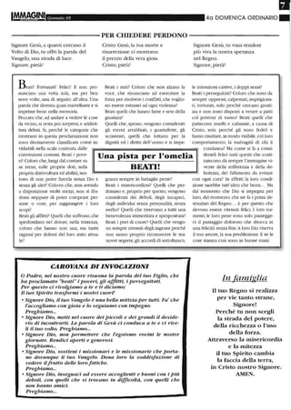 Gel/naio 05 4a DOMENICA ORDINARIO
-----------PER CHIEDERE PERDONO - - - - - - - - - - -
Signore Gesù, a quanti cercano il
Volto di Dio, tu offri la parola del
Vangelo, una strada di luce.
Signore, pietà!
Beati! Fortunati! Felici! E non pro-
nunciato una volta sola, ma per ben
nove volte, una di seguito all'altra. Una
parola che diventa quasi martellante e si
imprime bene nella memoria.
Peccato che,ad andare a vedere le cose
da vicino, si resta poi sorpresi, e addirit-
tura delusi. Sì, perché le categorie che
rientrano in questa proclamazione non
sono decisamente classificate come in-
vidiabili nella scala costruita dalle
Cristo Gesù, la tua morte e
risurrezione ci mostrano
il prezzo della vera gioia.
Cristo, pietàl
Beati i miti? Coloro che non alzano la
voce, che rinunciano ad esercitare la
forza per risolvere i conflitti, che voglio-
no essere estranei ad ogni violenza?
Beati quelli che hanno fame e sete della
giustizia?
QuelJi che, spesso, vengono considerati
gli eterni arrabbiati, i guastafeste, gli
scontenti, quelli che lottano per la
dignità ed i diritti dell'uomo e si impe-
Signore Gesù, tu vuoi rendere
più viva la nostra speranza
nel Regno.
Signore, pietà!
le intenzioni cattive, i doppi sensi?
Beati i perseguitati' Coloro che sono da
sempre oppressi, calpestati, imprigiona-
ti, torturati, solo perché cercano giusti-
zia e non sono disposti a venire a patti
col potente di turno? Beati quelli che
patiscono insulti e calunnie, a causa di
Cristo, solo perché gli sono fedeli e
fanno risultare,in modo visibile,col loro
comportamento, la malvagità di chi li
convinzioni comuni. Beati i pove-
ri? Coloro che,lungi dal contare su
se stessi, sulle proprie doti, sulla
propria disinvoltura ed abilità,sen-
Una pista per l'omelia
BEATI!
condanna' Ma come si fa a consi-
derarli felici tutti questi che costi-
tuiscono da sempre l'immagine vi-
vente delJa sofferenza e delJa de-
tono di non poter farcela senza Dio e
senza gli altri' Colo-ro che, non avendo
a disposizione molti mezzi, non si illu-
dono neppure di poter comprare per-
sone o cose, per raggiungere i loro
scopi?
Beati gli afflitti' Quelli che soffrono, che
sprofondano nel dolore, nella tristezza,
coloro che hanno non una, ma tante
ragioni per dolersi del loro stato attua-
le'
gnano sempre in battaglie perse?
Beati i misericordiosi' Quelli che per-
donano e, proprio per questo, vengono
considerati dei deboli, degli incapaci,
degli individui senza personalità, senza
nerbo' Quelli che riservano a tutti una
benevolenza immeritata e spropositata?
Beati i puri di cuore? Quelli che vengo-
no sempre ritenuti degli ingenui perché
non sanno proprio riconoscere le ma-
novre segrete, gli accordi di sottobanco,
CAROVANA DI INVOCAZIONI
o Padre, nel nostro cuore risuona la parola del tuo Figlio, che
ha proclamato "beati" i poveri, gli afflitti, i perseguitati
Per questo ci rivolgiamo a te e ti diciamo:
Il tuo Spirito trasformi i nostri cuori!
o Signore Dio, il tuo Vangelo è una bella notizia per tutti. Fa' che
l'accogliamo con gioia e lo seguiamo con impegno.
Preghiamo...
o Signore Dio, metti nel cuore dei Piccoli e dei grandi il deside-
rio di incontrarti. La parola di Gesù ci conduca a te e ci rive-
li il tuo volto. Preghiamo...
o Signore Dio, non permettere che l'egoismo rovini le nostre
giornate. Rendici aperti e generosi.
Preghiamo...
o Signore Dio, sostieni i missionari e le missionarie che porta-
no dovunque il tuo Vangelo. Dona loro la soddisfazione di
vedere ilfrutto delle loro fatiche.
Preghiamo...
o Signore Dio, insegnaci ad essere accoglienti e buoni con i Più
deboli, con quelli che si trovano in difficoltà, con quelli che
non hanno amici.
Preghiamo...
bolezza, del fallùnento da evitare
con ogni cura? In effetti la loro condi-
zione sarebbe tutt'altro che beata... Ma
dal momento dle Dio si impegna per
loro, dal momento che ne fa i primi de-
stinatari del Regno... è per questo che
devono essere ritenuti felici. I loro tor-
menti, le loro pene sono solo passegge-
ri: il passaggio doloroso che sbocca in
una felicità senza fine.A loro Dio riserva
il suo amore, la sua predilezione. E se le
cose stanno così sono in buone mani.
In famiglia
Il tuo Regno si realizza
per vie tanto strane,
Signore!
Perché tu non scegli
la strada del potere,
della ricchezza o l'uso
della forza.
Attraverso la misericordia
e la mitezza
il tuo Spirito cambia
la faccia della terra,
in Cristo nostro Signore.
AMEN.
 