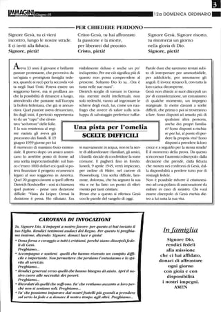 Il
Giugno 05 12a DOMENICA ORDINARIO"
-----------PER CHIEDERE PERDONO-----------
Signore Gesù, tu ci vieni
incontro, lungo le nostre strade.
E ci inviti alla fiducia.
Signore, pietà!
Aeva 33 anni il giovane e brillante
pastore protestante, che proveniva da
un'agiata e prestigiosa famiglia tede-
sca, quando si recò per la seconda vol-
ta negli Stati Uniti. Poteva essere un
soggiorno breve, ma si profilava an-
che la possibilità di rimanere a lungo,
attendendo che passasse sull'Europa
la bufera hitleriana, che già si annun-
ciava. Quel pastore aveva denunciato,
fin dagli inizi, il pericolo rappresenta-
to da un "capo" che diven-
Cristo Gesù, tu hai affrontato
la passione e la morte,
per liberarci dal peccato.
Cristo, pietà!
visibilmente deluso e anche un po'
indispettito. Per me ciò significa più di
quanto non possa comprendere al
presente. Soltanto Dio lo sa...Ora è
tutto nelle sue mani".
Dietrich sceglie di tornare in Germa-
nia: mentre molti intellettuali, non
solo tedeschi, vanno ad ingrossare le
schiere degli esuli, lui, come un nau-
frago che invece di salire sulla scia-
luppa di salvataggio preferisce tuffar-
Signore Gesù, Signore risorto,
tu ritornerai un giorno
nella gloria di Dio.
Signore, pietà!
Parole dure che saremmo tentati subi-
to di interpretare per ammorbidirle,
per addolcirle, per smussarne gli
angoli. E invece restano lì, con tutta la
loro carica dirompente.
Gesù non chiede ai suoi discepoli un
po' di considerazione, un entusiasmo
di qualche momento, un impegno
marginale. Li mette davanti a scelte
difficili, che prima o poi si troveranno
a fare. Sono disposti ad amarlo più di
qualsiasi altra persona,
tava "seduttore" delle folle.
E la sua resistenza al regi-
me nazista gli aveva già
procurato dei fastidi. Il 19
Una pista per l'omelia
SCELTE DIFFICILI
anche dei propri familia-
ri? Sono disposti a rischia-
re per lui, al punto di per-
dere la propria vita? Sono
disposti a prendere la lorogiugno 1939 giunse per lui
il momento di massimo buio esisten-
ziale.Il giorno dopo un amico ameri-
cano lo avrebbe posto di fronte ad
una scelta improcrastinabile: sul ban-
co c'erano 1000 dollari coi quali si po-
teva finanziare il progetto ecumenico
legato al suo soggiorno in America.
Quel 20 giugno davanti a quell'offerta
Dietrich Bonhoeffer - così si chiamava
quel pastore - prese una decisione
difficile: ''Visita da Leiper. Ormai la
decisione è presa. Ho rifiutato. Era
si nuovamente in acqua, non se la sen-
te di abbandonare i familiari, gli amici,
i fratelli: decide di condividere la sorte
comune. E pagherà fino in fondo:
lunedì, 9 aprile 1945, verrà impiccato,
per ordine di Hitler, nel carcere di
Flossenburg. Una scelta difficile, lace-
rante, dolorosa, che ha segnato la sua
vita e ne ha fatto un punto di riferi-
mento per tanti cristiani.
Penso che a questo si riferisca Gesù
con le parole del vangelo di oggi.
CAROVANA DI INVOCAZIONI
Tu, Signore Dio, ti impegni a nostrofavore: per questo ci hai inviato il
tuo Figlio. Rendici testimoni audaci del Regno. Per questo ti preghia-
mo insieme, dicendo: Signore, donaci luce e gioia!
o Donaforza e coraggio a tutti i cristiani, perché siano discepolifede-
li di Gesù.
Preghiamo...
o Accompagna e sostieni quelli che hanno ricevuto un compito diffi-
cile e importante. Non permettere che perdano l'entusiasmo e lo spi-
rito di servizio.
Preghiamo...
o Rendici generosi verso quelli che hanno bisogno di aiuto. Apri il no-
stro cuore alle necessità dei poveri.
Preghiamo...
o Ricordati di quelli che soffrono. Fa' che restiamo accanto a loro per-
ché non si sentano soli. Preghiamo...
o Fa' che possiamo imparare dai nostrifratelli più grandi a prendere
sul serio la fede e a donare il nostro tempo agli altri. Preghiamo...
croce e a seguirlo per la stessa strada?
È il momento della prova. Da questo
si riconosce l'autentico discepolo:dalla
decisione che prende, dalla fiducia
che mostra nei confronti di Gesù, dal-
la disponibilità a perdere tutto pur di
restargll fedele.
Non è possibile ridurre il cristianesi-
mo ad una polizza di assicurazione da
esibire in caso di sinistro. Chi vuoI
essere discepolo di Gesù rischia die-
tro a lui tutta la sua vita.
In famiglia
Signore Dio,
rendici fedeli
alla missione
che ci hai affidato,
donaci di affrontare
ogni giorno
con gioia e con
disponibilità
i nostri impegni.
AMEN
 
