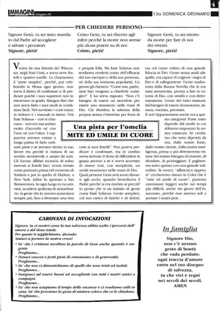 I Giugno 05 130 DOMENICA ORDINARIO.
----------PER CHIEDERE PERDONO-----------
Signore Gesù, tu sei stato manda-
to dal Padre ad accogliere
e salvare i peccatori.
Signore, pietà!
Veniva da una fattoria del Wìscon-
sin, negli Stati Uniti, e aveva nove fra-
telli e quattro sorelle. Lo chiamavano
il "prete simplex", perché, pur cele-
brando la Messa ogni giorno, non
aveva il diritto di confessare o di pre-
dicare poiché i suoi superiori non lo
ritenevano in grado. Bisogna dire che
non aveva fatto i suoi studi in condi-
zioni facili. Nel noviziato i corsi erano
in tedesco e i manuali in latino. Ora
frate Solanus - così si chia-
Cristo Gesù, tu sei disceso agli
inferi perché la morte non avesse
più alcun potere su di noi.
Cristo, pietà!
e propria folla. Ma frate Solanus non
sembrava rendersi conto dell'efficacia
del suo esempio e della sua presenza,
né della sua immensa popolatità. Un
giorno gli chiesero: "Come mai, padre,
tanti laici vengono a chiederle consi-
glio?". E lui aveva risposto: "Non c'è
bisogno di essere un sacerdote per
essere uno strumento nelle mani di
Dio. Chi desidera la salvezza della
propria anima s'interessa per forza di
Signore Gesù, tu sei risorto
da morte per fare di noi
dei viventi.
Signore, pietà!
ma col cuore colmo di una grande
fiducia in Dio. Gente senza studi alle
spalle, ma capace di cogliere i segni di
Dio e di rallegrarsene. Gente trasfor-
mata dalla Buona Novella che le era
stata annunciata, pronta a fare la vo-
lontà di Dio, con umiltà e con deter-
minazione. Gente del tutto immune
dal bisogno di essere riconosciuta, sti-
mata, onorata, premiata.
E noi? Apparteniamo anche noi a que-
sta categoria? Forse tutto
Una pista per l'omelia
mava - non era mai andato
molto d'accordo né con
l'uno né con l'altro. I cap-
puccini avevano esitato a
lungo prima di farlo ordi-
MITE ED UMII.E DI CUORE
dipende dal modo in cui
abbiamo impostato la no-
stra esistenza. Se credia-
mo che tutto dipenda da
nare prete e se avevano deciso in suo
favore era perché si trattava di un
novizio servizievole e amato da tutti.
Gli furono affidati incarichi di solito
riservati ai fratelli laici: venne inviato
come portinaio prima nel convento di
Yonkers e poi in quello di Harlem, a
New York. Infine fu spostato a San
Bonaventura. In ogni luogo in cui arri-
vava, accadeva qualcosa di straordina-
rio: la gente che lo cercava aumentava
sempre più, fino a diventare una vera
cose ai suoi fratelli". Non poteva pre-
dicare e confessare, ma in cambio
aveva ricevuto il dono di diffondere la
grazia attorno a sé e aveva accettato
di essere così, con semplicità, un
umile strumento nelle mani di Dio.
Quali persone Gesù avrà avuto davan-
ti agli occhi, quando benediceva il
Padre perché si era rivelato ai piccoli?
lo penso che si sia trattato di gente
come fratè Solanus. Gente semplice,
col suo carico di fatiche e di dolori,
CAROVANA DI INVOCAZIONI
Signore, tu ci mostri come la tua salvezza abbia scelto i percorsi dell'
amore e del dono totale.
Per questo ti supplichiamo, dicendo:
Aiutaci a portare la nostra croce!
o Fa' che i cristiani ascoltino la parola di Gesù anche quando è esi-
gente.
Preghiamo...
o Donaci vescovi e preti pieni di entusiasmo e di generosità.
Preghiamo...
o Fa' che non ci dimentichiamo di quelli che sono tristi ed isolati.
Preghiamo...
o Insegnaci ad essere buoni ed accoglienti con tutti i nostri amici e
compagni.
Preghiamo...
o Fa' che non sciupiamo il tempo delle vacanze e ci rendiamo utili in
casa. Fa' cheproviamo la gioia di aiutare coloro che ce lo chiedono.
Preghiamo...
noi, dalle nostre forze,
dalle nostre risorse, dalla nostra intel-
ligenza, prima o poi diventeremo vit-
time del nostro bisogno di riuscire, di
sfondare, di primeggiare. E paghere-
mo tutto questo con una grande soli-
tudine. Se invece, "affaticati e oppres-
si" cercheremo ristoro in Colui che è
"mite ed umile di cuore", potremo
camminare leggeri anche nei tempi
più difficili, anche nei giorni dell'in-
successo, perché non saremo soli a
portare i nostri pesi...
In famiglia
Signore Dio,
non c'è nessun
gesto di bontà
che vada perduto:
ogni traccia d'amore
entra nel tuo disegno
di salvezza,
tu che vivi e regni
nei secoli dei secoli.
AMEN
 