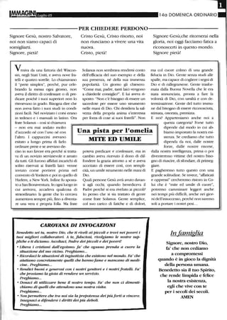 IMM!~INI Luglio 05 14a DOMENICA ORDINARIO
----------PER CHIEDERE PERDONO----------
Signore Gesù, nostro Salvatore,
noi non siamo capaci di
somigliarti.
Signore, pietà!
Veniva da una fattoria del WlScon-
sin, negli Stati Uniti, e aveva nove fra-
telli e quattro sorelle. lo chiamavano
il "prete simplex", perché, pur cele-
brando la messa ogni giorno, non
aveva il diritto di confessare o di pre-
dicare poiché i suoi superiori non lo
ritenevano in grado. Bisogna dire che
non aveva fatto i suoi studi in condi-
zioni facili. Nel noviziato i corsi erano
in tedesco e i manuali in latino. Ora
frate Solanus - così si chiamava
Cristo Gesù, Cristo risorto, noi
non riusciamo a vivere una vita
nuova.
Cristo, pietà!
Solanus non sembrava rendersi conto
dell'efficacia del suo esempio e della
sua presenza, né della sua immensa
popolarità. Un giorno gli chiesero:
"Come mai, padre, tanti laici vengono
a chiederle consiglio?". E lui aveva ri-
sposto: "Non c'è bisogno di essere un
sacerdote per essere uno strumento
nelle mani di Dio. Chi desidera la sal-
vezza della propria anima s'interessa
per forza di cose ai suoi fratelli". Non
Signore Gesù,che ritornerai nella
gloria, noi oggi facciamo fatica a
riconoscerti in questo mondo.
Signore pietà!
ma col cuore colmo di una grande
fiducia in Dio. Gente senza studi alle
spalle, ma capace di cogliere i segni di
Dio e di rallegrarsene. Gente trasfor-
mata dalla Buona Novella che le era
stata annunciata, pronta a fare la
volontà di Dio, con umiltà e con de-
terminazione. Gente del tutto immu-
ne dal bisogno di essere riconosciuta,
stimata, onorata, premiata.
E noi? Apparteniamo anche noi a
questa categoria? Forse tutto
- non era mai andato molto
d'accordo né con l'uno né con
l'altro. I cappuccini avevano
esitato a lungo prima di farlo
ordinare prete e se avevano de-
Una pista per l'omelia
MITE ED UMU.E
dipende dal modo in cui ab-
biamo impostato la nostra esi-
stenza. Se crediamo che tutto
dipenda da noi, dalle nostre
ciso in suo favore era perché si tratta-
va di un novizio servizievole e amato
da tutti. Gli furono affidati incarichi di
solito riservati ai fratelli laici: venne
inviato come portiere prima nel
convento di Yonkers e poi in quello di
Harlem, a New York. Infine fu sposta-
to a San Bonaventura. In ogni luogo in
cui arrivava, accadeva qualcosa di
straordinario: la gente che lo cercava
aumentava sempre più, fino a diventa-
re una vera e propria folla. Ma frate
poteva predicare e confessare, ma in
cambio aveva ricevuto il dono di dif-
fondere la grazia attorno a sé e aveva
accettato di essere così, con sempli-
cità, un umile strumento nelle mani di
Dio.
Quali persone Gesù avrà avuto davan-
ti agli occhi, quando benediceva il
Padre perché si era rivelato ai piccoli?
lo penso che si sia trattato di gente
come frate Solanus. Gente semplice,
col suo carico di fatiche e di dolori,
CAROVANA DIINVOCAZIONI
Benedetto sei tu, nostro Dio, che ti riveli ai piccoli e trovi nei poveri i
tuoi migliori collaboratori. A te, fiduciosi, rivolgiamo le nostre sup-
pliche e ti diciamo: Ascoltaci, Padre dei piccoli e dei poveri!
• Libera i cristiani dall'egoismo: fa' che ognuno prenda a cuore la
situazione del suo vicino. Preghiamo...
• Ricordaci le situazioni di ingiustizia che esistono nel mondo. Fa' che
aiutiamo concretamente quelli che hanno fame e mancano di medi-
cine.. Preghiamo...
• Rendici buoni e generosi con i nostri genitori e i nostri fratelli. Fa'
che proviamo la gioia di rendere un servizio.
Preghiamo...
• Donaci di utilizzare bene il nostro tempo. Fa' che non ci dimenti-
chiamo di quelli che attendono una nostra visita.
Preghiamo...
• Non permettere che tra noi sia la prepotenza dei piùforti a vincere.
lnsegnaci a difendere i diritti dei più deboli.
Preghiamo...
forze, dalle nostre risorse,
dalla nostra intelligenza, prima o poi
diventeremo vittime del nostro biso-
gno di riuscire, di sfondare, di primeg-
giare.
E pagheremo tutto questo con una
grande solitudine. Se invece, "affaticati
e oppressi" cercheremo ristoro in Co-
lui che è "mite ed umile di cuore",
potremo camminare leggeri anche
nei tempi più difficili, anche nei gior-
ni dell'insuccesso, perché non saremo
soli a portare i nostri pesi...
In famiglia
Signore, nostro Dio,
fa' che non cediamo
a compromessi
quando è in gioco la dignità
della persona umana.
Benedetto sia il tuo Spirito,
che rende limpida e felice
la nostra esistenza,
egli che vive con te
per i secoli dei secoli.
AMEN
 