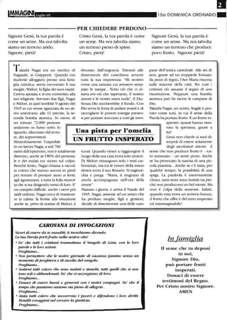 ,
Ll/glio 05 150 DOMENICA ORDINARIO
----------PER CHIEDERE PERDONO-----------
Signore Gesù, la tua parola è
come un seme. Ma noi talvolta
siamo un terreno arido.
Signore, pietà!
Takaslù Nagai era un medico eli
Nagasaki, in Giappone. Quando era
studente alloggiava presso una fami-
glia cattolica: aveva incontrato li sua
moglie, Midori, la figlia dei suoi ospiti.
L'aveva sposata e si era convertito alla
sua religione. Avevano due figli, Nagai
e Midori, in quel terribile 9 agosto del
1945 in cui venne sganciata da un ae-
reo americano, alle Il precise, la se-
conda bomba atomica. In meno di
un minuto 72.000 persone
Cristo Gesù, la tua parola è come
un seme. Ma noi talvolta siamo
un terreno pieno di spine.
Cristo, pietà!
divorato dall'angoscia. Davanti alle
dimensioni del cataclisma avverte
tutta la sua impotenza: "Mi sentivo
come una zanzara cui avessero strap-
pato le zampe...Tutto ciò che ci re-
stava era ciò che sapevamo, il nostro
amore e le nostre mani nude". E Dio.
Senza Dio toccherebbe il fondo. Con
Dio trova la forza di andare avanti e di
raccogliere le povere energie presen-
ti per portare soccorso a tutti gli sven-
Signore Gesù, la tua parola è
come un seme. Ma noi talvolta
siamo un terreno che produce
poco frutto. Signore pietà!
pane dell'antica cattedrale. Alle sei di
sera, grazie ad un treppiede formato
da pezzi di legno, l'Ave Maria risuona
sulle macerie della città. Per tutti i
cristiani ciò assume il segno di una
risurrezione. Neppure una bomba
atomica può far tacere le campane di
Dio.
Takaslù Nagai, un uomo, fragile e pro-
vato come tutti, in cui il seme della
Parola ha portato frutto. E un frutto in-
sperato: quanti hanno ritro-
andarono in fumo sotto lo
sguardo, allucinato dal terro-
re, dei sopravvissuti.
Miracolosamente l'ospedale
in cui lavora Nagai, a soli 700
Una pista per l'omelia
UN FRUTTO INSPERATO
vato la speranza, grazie a
lui!
Gesù non chiede ai suoi di-
scepoli di essere solamente
metri dall'epicentro, non è totalmente
distrutto, anche se 1'80% del persona-
le e dei malati era morto sul colpo.
Benché ferito, Nagai chiama a raccol-
ta coloro che stanno ancora in piedi
per tentare di prestare aiuto ai feriti,
agli agonizzanti, a tutta la folla stravol-
ta che si sta dirigendo verso di loro. E'
un compito difficile: anche i nervi più
saldi cedono. Nagai cerca di mantene-
re la calma: fa fronte alla situazione
anche se, privo eli notizie di Midori, è
turati. Quando riesce a raggiungere il
luogo della sua casa trova solo cenere.
Di Midori rimangono solo i resti car-
bonizzati, ma Ud le ceneri della mano
destra trova il suo Rosario. Si inginoc-
clùa e prega: "Maria, ti ringrazio di
averla accompagnata nell'ora della
morte".
Passano i giorni, e arriva il Natale del
1945. Nagai, assieme ad un amico che
ha perduto moglie, figli e genitori,
decide di dissotterrare una delle cam-
CAROVANA DIINVOCAZIONI
Sicuri di essere da te esauditi, ti invochiamo dicendo:
La tua Parola portifrutto nella nostra vita!
• Fa' che tutti i cristiani trasmettano il Vangelo di Gesù, con le loro
parole e le loro azioni.
Preghiamo...
• Non permettere che le nostre giornate di vacanza passino senza un
momento di preghiera e di ascolto del vangelo.
Preghiamo...
• Sostieni tutti coloro che sono malati e stanchi, tutti quelli che si s~
tono soli e abbandonati. Fa' che d accorgiamo di loro.
Preghiamo...
• Donad di essere buoni e generosi con i nostri compagni. Fa' che il
tempo che passiamo assieme sia pieno di allegria .
Preghiamo...
• Aiuta tutti coloro che soccorrono i poveri e difendorw i loro diritti.
Rendili coraggiosi nel cercare la giustizia.
Preghiamo...
degli ascoltatori attenti: il
seme che non produce frutto è - tut-
to sommato - un seme perso. Anche
se ha provocato la nascita di una pic-
cola piantina...Anche se c'è stata, per
qualche tempo, la possibilità di una
spiga. La parabola è estremamente
chiara: tanti semi sono buttati via per-
ché non producono un bel niente. Ma
non è colpa della semente. Watti,
quando essa trova un terreno buono,
il frutto che offre è del tutto insperato
ed inimmaginabile!
In famiglia
Il seme che tu deponi
in noi,
Signore Dio,
può portare frutti
insperati.
Donaci di essere
testimoni del Regno.
Per Cristo nostro Signore.
AMEN
 