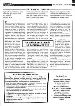 I
Luglio 05 160 DOMENICA ORDINARIO.
----------PER CHIEDERE PERDONO-----------
Signore Gesù, inviato dal Padre
a salvarci, apri i nostri cuori
alla pazienza.
Signore, pietà!
Educata da un nonno, professore di
conservatorio, Malti era diventata ben
presto una valente pianista. Così aveva
dato il suo primo concerto a soli dodi-
ci anni. Il suo sogno era di diventare
un'artista molto celebre. Ma poi era
scoppiata la seconda guerra mondiale
e Malti era entrata tra le fila della
Resistenza francese. Aveva inventato
molti stratagemmi per salvare la vita a
qualche persona o per venire a cono-
scenza dei piani tedeschi. Un
Cristo Gesù, liberato dalla morte
per donare a tutti una nuova
vita, apri i nostri cuori all'azione
dello Spirito. Cristo, pietà!
di cure intensive per riuscire a stare in
piedi. Il suo corpo, spezzato, non si
riprenderà più dalla tortura e dalle per-
cosse. Le sue dita non scorreranno più
sulla tastiera di un pianoforte e il dolo-
re la accompagnerà fino alla morte.
Malti prega e awerte la presenza di
Dio, "una presenza quasi fisica", pro-
prio "nel cuore del suo dolore". Prega
anche per Leo, il suo carnefice...
Un giorno del 1984, 40 anni dopo la
Signore Gesù, Signore risorto
nella gloria, che ritornerai nell'
ultimo giorno, apri i nostri cuori
alla speranza. Signore pietà!
"Per il tempo che le resta da vivere, sia
solo amore. Cerchi nel profondo di se
stesso, dove ha lasciato il Dio che è in
lei, perché egli abita nelle sue creature
maggiormente perdute nel buio" - gli
risponde. E, prima di congedarlo, gli
afferra il capo e lo bacia.
Al ritorno in Germania, Leo confessa il
proprio passato ai suoi familiari e,
prima di morire, distribuisce i propri
beni.
La storia di Malti Girtanner e
brutto giorno, però, era stata
scoperta. A ventun anni era
stata inviata in un "campo di
rappresaglia", riservato ai par-
Una pista per l'omelia
LA PAZIENZA DI DIO
di Leo forse ci aiuta a capire
la parabola della zizzania e
del buon grano. Dio non si
lascia prendere dall'impa-
zienza. Egli sa che il Regnotigiani. Era un inferno da cui
nessuno usciva vivo. Il suo carnefice si
chiamava Leo. Era un giovane medico
nazista, cresciuto nella Gioventù hitle-
riana. Attraverso la tortura si prefiggeva
di far impa7..zire la prigioniera fino a pro-
curarle la morte. Così le aveva procura-
to delle lesioni al midollo spinale
che l'avevano fatta sprofondare in una
sofferenza permanente, disumana.
Malti si vedeva rinchiusa in una "rete di
dolore". E, "per non cadere nella dispe-
fa7jone", pregava. Riuscirà a sopravvi-
vere, ma le saranno necessari otto anni
sua liberazione, riceve una telefonata.
Riconosce subito la voce di Leo. Gra-
vemente ammalato le spiega di avere
solo tre mesi di vita, e le confida:
"Ricordo che lei parlava della morte e
della sofferenza con i suoi compagni di
prigionia.
lo ho una paura terribile della morte.
Posso venire a trovarla?". Qualche tem-
po dopo Leo le fa visita. Malti è inchio-
data a letto: "Ecco la sua opera" - gli
dice. Parlano insieme della morte e di
Dio. "Che posso fare?" - le chiede lui.
CAROVANA DIINVOCAZIONI
Il tuo Regno sembra talora soffocato dalla zizzania che si diffonde a
vista d'occhio. Donaci di leggere la storia con i tuoi occhi pieni di fidu-
cia, a cui non ~gge nessun gesto d'amore. Rincuorati dalla tua bantà,
ti invochiamo diceJukJ: Ascoltaci, Padre, tu che doni salvezza.
o Dona ai cristiani la gioia di compiere il bene con entusiasmo, senza
lasciarsi scoraggiare dalle difficoltà. Preghiamo...
o Non permettere che la cattiveria si impadronisca del nostro cuore.
Rendici leali e sinceri. Preghiamo...
o Fa' che le vacanze diventino un'occasione per renderci utili infami-
glia e per diak>gare di più con i nostri genitori
Preghiamo...
o Accompagna con la tua presenza tutti queUi che si curano dei mala-
ti, delle persone in difficoltà, degli immigrati.
Preghiamo...
o Non lasciarci mancare buonumore e pazienza. Fa' che non ci arre-
stiamo davanti agli ostacoli.
Preghiamo...
cresce, nonostante tutto. Proprio per
questo attende. Non vuole che gli acca-
da di strappare, assieme alla zizzania,
anche il grano buono.
Del resto, questa storia ce lo ha appena
insegnato: possono awenire cambiamen-
ti insospettati.
E anche la zizzania può diventare una
spiga di grano. Dio lo sa. E per questo
aspetta, fiducioso. Il male non lo spa-
venta, in ogni caso. E poi egli ha fiducia
negli uomini.
In famiglia
Signore, noi vorremmo
subito sradicare il male
da questa storia così
tonnentata.
Ma cosa sarebbe di noi,
se tu non ci avessi mostrato
pazienza e misericordia?
Insegnaci a rivedere
i nostri atteggiamenti
e i nostri giudizi troppo duri.
Per Cristo nostro Signore.
AMEN
 