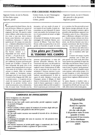 ~17a DOMENICA ORDINARIO~.Luglio 05
----------PER CHIEDERE PERDONO-----------
Signore Gesù, tu sei la Parola
di Dio fatta carne.
Signore, pietà!
COSìparla di lui fratel Ettore, che da
una vita lavora a Milano tra i poveri ed
i barboni: "Era un ragazzo di 27 anni,
originario del Sud. Gli piaceva molto
vivere a Milano: nella nostra città si sen-
tiva come a casa sua. Aveva trovato
lavoro come fattorino e per questo si
considerava fortunato e voleva fare
qualcosa per chi campa con tanta fati-
ca (...) Sabatino abbandonò il suo lavo-
ro e rimase accanto a me, a totale di-
sposi7jone dei poveri, per cin-
Cristo Gesù, tu sei l'Immagine
e la Tenerezza del Padre.
Cristo, pietà!
riscoprivo, nel suo modo di porsi, il
vero spirito di san Carnillo, il quale rac-
comandava ai suoi discepoli di essere
come una madre che ha sempre le ma-
ni e il cuore protesi ad amare un figlio
che soffre".
Al funerale di Sabatino, fu letto questo
messaggio del cardinale Martini, arci-
vescovo di Milano: "Caro don Marco
Ferrari, nella tua parrocchia si sta svol-
gendo un funerale al quale mi sento
Signore Gesù, tu sei il Tesoro
dei piccoli e dei poveri.
Signore pietà!
re e a credere che Dio provvede ai suoi
figli. Questa energia spirituale che ani-
mava il suo impegno caritativo egli la
prendeva dal quotidiano rapporto con
l'Eucaristia, pane di vita, e dal prolun-
gato e affettuoso colloquio col Cristo.
(...) Questi esempi cristiani non devo-
no suscitare solo un momento di emo-
zione, ma devono favorire una vera e
propria conversione alla vita di Cristo,
una vita - come è stata per Sabatino -
che diventa sale della terra e
que anni, sino alla sua morte.
Era buono, umano. (...)
Disponibile con tutti. Amato
da tutti (.. .). Fu più di un aiu-
Una pista per l'omelia
IL TESORO NEL CAMPO
luce del mondo, per la carità
che si manifesta nelle ope-
re".
Il tesoro nel campo, la perla
tante prezioso. Divenne un
autentico testimone dell'amore di Dio
per i sofferenti. Si prese una brutta pol-
monite per il freddo e l'acqua di un
forte temporale dal quale non si era
riparato: stava trasportando la cena per
i suoi arrùci di via Ortles e non voleva
anivare in ritardo. Ebbe tre ricadute
nella malattia in brevissimo tempo.
Purtroppo tutte le cure furono inutili.
È morto la fine d'agosto del 1982. Ave-
va trentun anni (...) Un giomo mi rac-
contò che mentre lava i piedi gonfi e
piagati di un povero vecchio, aveva
avuto la sensazione unica, indimentica-
bile, di curare Gesù. Vivendo con lui,
presente spiritualmente: si tratta del
giovane Jefuniello Sabatino che ho
conosciuto solo poco, ma del quale ho
sentito più volte parlare. Le mie parole
vogliono essere testimonianza di affet-
to per un giovane che ha vissuto con
semplicità e fortezza interiore la pro-
pria adesione a Cristo impegnandosi a
tradurre quotidianamente la fede in
opere di carità. Sabatino è morto per
l'impegno presso il Rifugio di fratel
Ettore e il dormitorio di via Ortles: qui
molti lo hanno apprezzato e amato e
hanno attinto dalla sua fede semplice e
forte la speranza per continuare a vive-
CAROVANA DIINVOCAZIONI
Noi d rivolgiamo a te, diceruWti:
Donaci saggezza e coraggio.
o Porta la tua luce nelle nostre parrocchie, perché sappiano sceglie-
re secondo il Vangelo.
Preghiamo...
o Donaci uomini e donne capad di mettersi al servizio degli altri per
rendere più bella e più giusta la vita del loro paese.
Preghiamo...
o Fa' che nelle nostre vacanze non manchi il ricordo di te e la lettura
del Vangelo.
Preghiamo...
o Accompagna le famiglie che sono in vacanza. Fa' che possano vive-
re giornifelid insieme.
Preghiamo...
o Non lasciar mancare ai turisti guide sagge e competenti, che li aiu-
tano a contemplare il bello e a gustare le opere d'arte.
Preghiamo...
preziosa: non è forse pro-
prio questo che Gesù vuole dirci attra-
verso queste due parabole? Il regno dei
cieli esige una decisione. Prima o poi ci
si trova a scegliere tra questo "tesoro" e
tutto il resto, tra questa "perla preziosa'.'
e tutte le altre. Non è possibile tenere
tutto insieme, nello stesso tempo. E lì,
in quel frangente, si vede chiaramente
quanto ci sta a cuore il progetto di Dio,
quanto bene vogliamo effettivamente a
Gesù.
Se siamo disposti a vendere tutto, a
perdere tutto, pur di fare della nostra
vita qualcosa di bello per lui e per i fra-
telli, allora siamo sulla strada giusta.
In famiglia
Signore Dio,
donaci la capacità
di scegliere
ciò che vale di più.
E di perdere tutto il resto
quando si tratta
di assicurarsi il tuo tesoro.
Te lo chiediamo
per Cristo nostro Signore.
AMEN
 