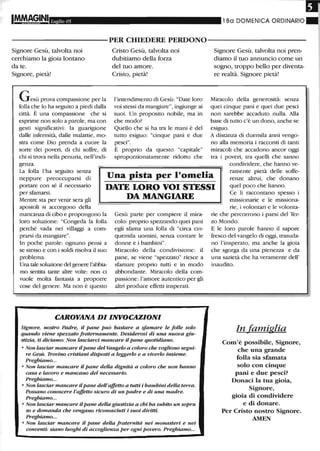 Luglio 05 l 80 DOMENICA ORDINARIO
----------PER CHIEDERE PERDONO-----------
Signore Gesù, talvolta noi
cerchiamo la gioia lontano
da te.
Signore, pietà!
Gesù prova compassione per la
folla che lo ha seguito a piedi dalla
città. È una compassione che si
esprime non solo a parole, ma con
gesti significativi: la guarigione
dalle infermità, dalle malattie, mo-
stra come Dio prenda a cuore la
sorte dei poveri, di chi soffre, di
chi si trova nella penuria, nell'indi-
genza.
Cristo Gesù, talvolta noi
dubitiamo della forza
del tuo amore.
Cristo, pietà!
l'intendimento di Gesù: "Date loro
voi stessi da mangiare", ingiunge ai
suoi. Un proposito nobile, ma in
che modo?
Quello che si ha tra le mani è del
tutto esiguo: "cinque pani e due
pesci".
È proprio da questo "capitale"
sproporzionatamente ridotto che
Signore Gesù, talvolta noi pren-
diamo il tuo annuncio come un
sogno, troppo bello per diventa-
re realtà. Signore pietà!
Miracolo della generosità: senza
quei cinque pani e quei due pesci
non sarebbe accaduto nulla. Alla
base di tutto c'è un dono, anche se
esiguo.
A distanza di duemila anni vengo-
no alla memoria i racconti di tanti
miracoli che accadono ancor oggi
tra i poveri, tra quelli che sanno
condividere, che hanno ve-
La folla l'ha seguito senza
neppure preoccuparsi di
portare con sé il necessario
per sfamarsi.
Una pista per l'omelia
DATE LORO VOI STESSI
DA MANGIAREMentre sta per venir sera gli
apostoli si accorgono della
mancanza di cibo e propongono la
loro soluzione: "Congeda la folla
perché vada nei villaggi a com-
prarsi da mangiare".
ramente pietà delle soffe-
renze altrui, che donano
quel poco che hanno.
Ce li raccontano spesso i
missionarie e le missiona-
In poche parole: ognuno pensi a
se stesso e con i soldi risolva il suo
problema.
Una tale soluzione del genere l'abbia-
mo sentita tante altre volte: non ci
vuole molta fantasia a proporre
cose del genere. Ma non è questo
Gesù parte per compiere il mira-
colo: proprio spezzando quei pani
egli sfuma una folla di "circa cin-
quemila uomini, senza contare le
donne e i bambini".
Miracolo della condivisione: il
pane, se viene "spezzato" riesce a
sfamare proprio tutti e in modo
abbondante. Miracolo della com-
passione: l'amore autentico per gli
altri produce effetti insperati.
CAROVANA DI INVOCAZIONI
Signore, nostro Padre, il pane può bastare a sfamare le folle solo
quando viene spezzato fraternamente. Desiderosi di una nuova giu-
stizia, ti diciamo: Non lasciarci mancare il pane quotidiano.
o Non lasciar mancare ilpane del Vangelo a coloro che vogliono segui-
re Gesù. Trovino cristiani disposti a leggerlo e a viverlo insieme.
Preghiamo...
o Non lasciar mancare il pane della dignità a coloro che non hanno
casa e lavoro e mancano del necessario.
Preghiamo...
o Non lasciar mancare ilpane dell'affetto a tutti i bambini della terra.
Possano conoscere l'affetto sicuro di un padre e di una madre.
Preghiamo...
o Non lasciar mancare ilpane della giustizia a chi ha subito un sopru
so e domanda che vengano riconosciuti i suoi diritti.
Preghiamo...
o Non lasciar mancare il pane della fraternità nei monasteri e nei
conventi: siano luoghi di accoglienza per ogni povero. Preghiamo...
de, i volontari e le volonta-
rie che percorrono i paesi del Ter-
zo Mondo.
E le loro parole hanno il sapore
fresco del vangelo di oggi, trasuda-
no l'insperato, ma anche la gioia
che sgorga da una pienezza e da
una sazietà che ha veramente dell'
inaudito.
In efamiglia
Com'è possibile, Signore,
che una grande
folla sia sfamata
solo con cinque
pani e due pesci?
Donaci la tua gioia,
Signore,
gioia di condividere
e di donare.
Per Cristo nostro Signore.
AMEN
 