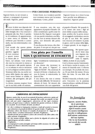 Agosto 05 200 DOMENICA ORDINARIO
----------PER CHIEDERE PERDONO-----------
Signore Gesù, tu sei venuto a
salvarci, a strapparci al potere
del male. Signore, pietà!
,
Evero: la fede non dipende dal
paese in cui siamo nati, e neppure
dalla famiglia che ci ha cresciuti e
preparati alla vita. Non è questio-
ne di tradizioni, di appartenenze,
e tanto meno di etichette. Un
ambiente può favorirla o contra-
starla, ma non determinarla o im-
pedirla.
Così accade che questa pianta
non cresca nel
Cristo Gesù, tu ci sostieni perché
non veniamo meno per la nostra
debolezza. Cristo, pietà!
È una straniera, una che non
appartiene al popolo d'Israele. Gli
ebrei considerano quelli come lei
lontani da Dio. Eppure i suoi gesti
e le sue parole trasudano una fidu-
cia che non si arresta davanti alla
prova, non demorde alla prima
difficoltà.
È una donna che invoca, che chie-
de pietà. E non per sé, ma per sua
Signore Gesù, tu ci doni la tua
luce perché non abbiamo a
smarrirci. Signore pietà!
al popolo d'Israele. Né quando le
si fa notare che sono i figli ad
avere diritto al pane della mensa.
Anzi, sembra che la prova invece
di scoraggiarla irrobustisca ancora
di più la sua fede. Per questo
non rinuncia ad insistere: la posta
in gioco, cioè la salute della figlia,
è troppo grande, le sta troppo a
cuore.
giardino oggetto
di cure continue
Una pista per l'omelia
Per questo quan-
do le viene data
....
e spunti invece
in mezzo alle er-
NON E QUESTIONE DI ETICHETTE
una risposta du-
ra reagisce con
tutta la sagacia,
bacce, sul selciato. Così avviene
che non la si incontri in mezzo ai
riti ostentati e alle parole ripetute
e ci si imbatta in essa in situazioni
in cui la religione sembra assente.
Stranezze della vita, ma anche sor-
prese dello Spirito che agisce nei
cuori senza badare ai confini, ai
territori, alle prerogative, alle pri-
mogeniture.
La donna cananea stupisce Gesù
per la sua fede umile ed ostinata.
figlia "crudelmente tormentata da
un demonio".
È una donna che riconosce in
colui che passa il "Signore", il
"figlio di Davide". Ha coscienza dì
trovarsi di fronte a Qualcuno che
reca la bontà, la misericordia, la
forza di Dio.
È una donna che non si atTesta
davanti alle difficoltà. Né davanti al
silenzio di Gesù. Né davanti alla
constatazione che non appat1:Ìene
CAROVANA DI INVOCAZIONI
Signore, nostro Dio, tu non ti accontenti di portare salvezza e gioia ad
un numero ristretto di persone. Quando hai scelto un popolo, lo hai
fatto solo per poter raggiungere, attraverso di lui, ogni creatura
umana, di ogni razza e cultura. Guidati da questa certezza, ti dicia-
mo confede: Tu sei il Padre di tutti, ascoltad!
• Fa ' che i cristiani si impegnino insieme a tutti gli uomini a trovare
una soluzione ai grandi problemi di questo tempo. Preghiamo...
• Illumina coloro che hanno il compito di preparare le leggi per il
nostro Paese. Cerchino il benessere di tutti. Preghiamo...
• Rendid pronti ad accogliere coloro che arrivano da altre dttà e da
altre nazioni. Preghiamo...
• Fa' che nessun turista abbia mai a ferire la dignità di coloro che
appartengono ad altre culture.
Preghiamo...
• Accompagna le nostrefamiglie nel tempo delle vacanze. Fa' che sap-
piamo ascoltard e divertird insieme.
Preghulmo...
l'affetto, la fede di una madre.
Così la donna suscita l'ammirazio-
ne di Gesù e anche la nostra, a di-
stanza di duemila anni. E diventa
un esempio. Di una fede che invo-
ca. Di una fede che insiste. Di una
fede che lotta. Di una fede che
ottiene.
Perché il miracolo, in fondo, è pro-
prio l'incontro tra la potenza
misericordiosa e salvifìca di Gesù e
una fede del genere.
In famiglia
Signore, nostro Padre,
da te proviene
ogni dono perfetto.
Apri il nostro cuore
e la nostra intelligenza
perché ci rallegriamo
dell'azione misteriosa
del tuo Spirito.
Che tu sia benedetto
nei secoli dei secoli.
AMEN
 