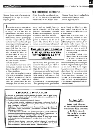 Il
Agosto 05 21 a DOMENICA ORDINARIO_
----------PER CHIEDERE PERDONO-----------
Signore Gesù, nostro Salvatore, tu
dai significato ad ogni vita umana.
Signore, pietà!
Cristo Gesù, che hai offerto la tua
vita per noi, in te sono i tesori della
misericordia di Dio. Cristo, pietà!
slanci e sulla sua fragilità. E proprio
perché a costruire è lui, Gesù, nulla
potranno contro questa comunità
le forze oscure degli inferi, il potere
con-osivo e distruttivo del male.
A distanza di duemila anni queste
parole ci portano a ciò che sta al
cuore della Chiesa. Non i mezzi
umani, la consistenza e la forza del-
Signore Gesù, Signore della gloria,
tu ci trasmetti la capacità di
amare. Signore pietà!
nante. Essa è un abbandono fidu-
cioso a Gesù, una sequela che di-
venta condivisione della sua morte
e risun-ezione.
Questa fede è un dono: non ci si
atTiva attraverso "la carne e il san-
gue". Si tratta piuttosto di accoglie-
re Dio nella propria esistenza, di far-
gli spazio nella propria vita, di
ricevere da lui la luce indispen-
Lluogo in cui awiene tutto que-sto
è assai suggestivo. Siamo a Cesa-rea
di Filippo, in una zona che all'
epoca di Gesù era abitata piuttosto
da pagani. Ci troviamo alle sorgenti
del Giordano: da una grotta sgorga
un corso d'acqua che poi divemì
un fiume. COlTe voce che quella grot-
ta siacosì profondada raggiungere le
porte degli inferi, il regno
oscuro delle forze che posso-
Una pista per l'omelia
E SU QUEST~ PIETRA
EDIFICHERO lA MIA
CHIESA
no combattere contro la sicu-
rezza e il bene dell'uomo. In
alto, sulla roccia, si è appena
costruita una città paga-
na: Banias, in onore del dio
sabile per essere in grado di
riconoscere la sua presenza
e la sua azione.
Questa fede è la fede di un
uomo, ma anche di un popo-
lo. Non una fede senza incri-
Pan, che richiama la sfrena-
tezza del piacere.
Se ci collochiamo in questo scena-
rio le parole piuttosto oscure che
Gesù rivolge a Pietro assumono tut-
to il loro significato.
Non è sulla roccia della montagna,
né con pietre squadrate (materiale
di lusso per le costruzioni) che Ge-
sù edificherà la sua Chiesa, ma su
Pietro, su quest'uomo e sui suoi
compagni, sulla sua fede, sui suoi
le istituziorù, delle possibilità eco-
nomiche, della cultura, ma la fede in
Gesù, riconosciuto come Cristo e
Figlio del Dio vivente.
È su questa roccia che la comurùtà
dei credenti si costruisce. E se essa
viene meno a nulla valgono il di-
spiegamento dei mezzi e la sapienza
umana.
Questa fede è l'elemento più pre-
zioso, più importante, più determi-
CAROVANA DIINVOCAZIONI
Il tuo Figlio ha riconosciuto Pietro, ilpescatore di Galilea, come un punto di rife-
rimento per tutti i cristiani. Così lui che ha tradito Cristo, ha ricevuto l'incarico di
confermare nellafede i suoifrateai.
A te diciamo insieme: Ravviva la nostrafede, Signore.
o Fa' che le Chiese ritrovino l'unità attorno alla comune confessione difede in
Cristo. La memoria degli sbagli commessi giovi a costruire uno stile di comu-
nione e di dialogo. Preghiamo...
o Ii affidiamo il servizio di comunione che il vescovo di Roma svolge a favore di
tutte le Chiese. La sua parola ridesti i pastori tiepidi e richiami alla radicalità
del Vangelo. Preghiamo...
o Lo studio della storia ci aiuti a non ripetere gli sbagli del passato e ad essere
vigilanti difronte aifenomeni ambigui del nostro tenzpo. L'acquiescenza e la
connivenza non vengano scambiate per diplomazia. Preghiamo...
o Difendi il diritto dei poveri: nelle assunzioni si destini un posto anche a colo-
ro che sono portatori di handicap o che sono particolannentefragili.
Preghiamo...
o Coloro che hanno sbagliato e sono stati giudicati colpevoli di reati siano di-
sposti a riconoscere il male commesso. Ma venga anche offerta loro la possi-
bilità di cambiare e di vivere gionzi operosi e felici Preghiamo...
nature e senza dubbi. Pietro
stesso verrà redarguito quando pre-
tende di far prevalere la logica uma-
na sui piani di Dio. E poi proprio
lui, nel momento della prova rinne-
gherà Gesù. Ma, e proprio questo è
il paradosso, è su persone come
Pietro, come i suoi compagni e co-
me noi, che poggia questo edificio
che è la Chiesa e se sta in piedi non
è per la solidità degli uomini, ma per
la fedeltà di Dio.
In famiglia
Ancor oggi, Signore,
tu metti un grande tesoro
nelle mani delle comunità
e dei loro pastori.
Che tu sia benedetto
nei secoli dei secoli.
AMEN
 