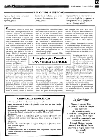 ,
I
IM.MA§INI,
Settembre 05 230 DOMENICA ORDINARIO.
-----------PER CHIEDERE PERDONO-----------
Signore Gesù, tu sei venuto ad
insegnarci ad amare.
Signore, pietà!
Si racconta di un vescovo, nativo delle
nostre parti, a cui un prete rivolse le sue
lagnanze a proposito di un confratello.
Le critiche erano circostanziate, i fatti
riportati degni di fede, la condotta chia-
ramente scandalosa. Il vescovo ascoltò
tutto pazientemente, senza alcun segno
di reazione. Poi prese carta e penna, le
mise davanti al suo interlocutore e gli
disse: "Una cosa del genere va affrontata:
hai ragione tu. SClivi tutto quello che mi
hai detto e finna. Anche lui, del resto, ha
diritto a difendersi". Non siamo in grado
di riferire a quale tonalità di
Cristo Gesù, tu hai donato tutto
te stesso, la tua stessa vita.
Clisto, pietà!
sempre il medesimo. L'eventuale "colpe-
vole" sente salire attorno a sé la riprova-
zione, ma non ha la possibilità di misu-
rarsi con le accuse. Molte volte la maldi-
cel17..a sconfina nella calunnia. In ogni
caso questa strada, facile da perCOlTere,
non conduce mai ad un chiarimento o
ad una soluzione. Il dispiacere di chi rife-
lisce è da ritenersi teatrale, dal momen-
to che l'interessato non accetta di fare
l'unica cosa seria: confrontarsi con chi
potrebbe aver sbagliato.
La procedw-a di Gesù è molto più diffici-
Signore Gesù, tu litornerai un
giorno nella gloria, per portare a
compimento il tuo progetto di
amore. Signore, pietà!
due passaggi: una verifica seria delle
"accuse". Non posso perdere l'amicizia e
la stima di una persona per delle chiac-
chiere da osteria. E poi, in ogni caso,
richiede il coraggio di affrontare diretta-
mente la persona. Nel modo migliore,
s'intende.
Senza provare il gusto sadico di rigirare
il coltello nella piaga. Senza sentirsi un
perfetto che ha colto in fallo qualcuno.
È vero: solo chi vuole veramente bene
ad una persona, sa con'eggerla nel modo
migliore.
"Prendi con te due o tre per-
rosso si avvicinasse di più il
volto di quel prete, quando
uscì dalla stanza. li foglio, co-
munque, restò bi,mco...
Una pista per l'omelia
UNA STRADA DIFFICILE
sone". È il secondo atto, che
presume la disponibilità di
altri ad uscire allo scoperto.
Trovarli non sarà fucile, per le
La strada che siamo soliti per-
correre quando avviene qualcosa di
negativo, quando qualcuno si macchia,
inavvertitamente o volutamente di qual-
che colpa, è quella della mOlmorazione
e della maldicenza. Strada facile: chi
parla non si espone, non viene alla luce
del sole, non assume le sue responsabi-
lità. E, proprio per questo, può trattare la
materia in questione a modo suo: ingi-
gantendo particolari di nessun lilievo,
colorando la narrazione, destando a
beUa posta alcune reazioni nel suo udi-
torio. Il risultato, ahimé, è anch'esso
le, ma forse ha maggiori probabilità di
successo. È molto diretta e chiede una
buona dose di coraggio. Parte discreta-
mente, ma poi coinvolge, a cerchi
concentrici, anche la comunità. Nel peg-
giore dei casi chi ha sbagliato viene
considerato sempre un fratello per il
quale bisogna pregare.
"Va' e ammoniscilo fra te e lui". Certo,
un passo del genere non si fu avventata-
mente, a cuor leggero, sulla base di sem-
plici indisCl'ezioni o del "mi hanno
detto". Per questo la cosa esige almeno
CAROVANA DI INVOCAZIONI
Uniti insieme, ti diciamo: Donaci un cuore nuovo!
o Dona ai cristiani di vivere da fratelli, riconciliati. La tua Parola
porti lm-o luce e gioUt.
Preghiamo...
o Ridesta la coscienza di colm-o devono prendere decisioni importan-
tiper la vita di tante persone. Fa' che cerchino il bene di tutti.
Preghiamo...
o Sostieni i malati, e in particolare quelli che devono affrontare cure
dolm-ose. Metti accanto a loro persone piene di cuore e di genero-
sità.
Preghiamo...
o Fa' che nelle nostre famiglie si sappia dialogare e affrontare insie-
me i momenti dUficili.
Preghiamo...
o Accompagna colm-o che si accostano alla Confessione. Trovino il tuo
amore di Padre e la tua misericordia.
Preghialno...
ragioni sopra accennate. Ma
se la ricerca si rivelerà fruttuosa, chi ha
commesso la colpa dovrebbe, a questo
punto, aprire bene gli occhi. È un po'
difficile che si tratti solo di un abbaglio.
"Dillo all'assemblea".
È il terzo atto, e qui si ha a che fare con
la comunità. Una comunità che sembra
tuteli la privacy, ma che s'immischi
anche con la vita dei suoi membri.
Non abbandonati al proprio destino,
dunque, ma presi a cuore, come dei figli
che, quando sbagliano, si finisce coll'
amare di più.
In ufamiglia
Signore, nostro Dio,
tu guarisci anche le piaghe
più nascoste
del nostro essere.
E ci chiedi di togliere il male
che è in noi, solo dopo
aver manifestato tutta la tua
tenerezza di Padre.
Donaci di saper amare
come il tuo Figlio, Gesù,
che vive e regna nei secoli
dei secoli.
AMEN
 
