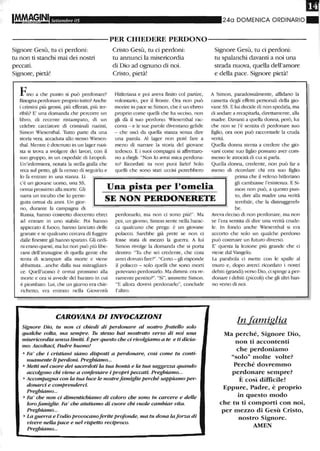 lM.fM§INI Settembre 05 240 DOMENICA ORDINARIO
----------PER CHIEDERE PERDONO----------
Signore Gesù, tu ci perdoni:
tu non ti stanchi mai dei nostri
peccati.
Signore, pietà!
Fino a che punto si può perdonare?
Bisogna perdonare proptio tutto? Anche
i crimini più grossi, più efferati, più ter-
,ibili? E' una domanda che percorre un
libro, di recente ristampato, di un
celebre cacciatore di criminali nazisti,
Simon Wìesenthal. Tutto parte da una
storia vera, accaduta allo stesso Wiesen-
thal. Mentre è detenuto in un lager nazi-
sta si trova a svolgere dei lavori, con il
suo gruppo, in un ospedale di Leopoli.
Un'infermiera, notata la stella gialla che
reca sul petto, gli fa cenno di seguir'lo e
lo fa entrare in una stanza. Lì
Cristo Gesù, tu ci perdoni:
tu annunci la misericordia
di Dio ad ognuno di noi.
Cristo, pietà!
Hitleriana e poi aveva finito col partire,
volontalio, per il fronte. Ora non può
morire in pace se Simon, che è un ebreo
proptio come quelli che ha ucciso, non
gli dà il suo perdono. Wiesenthal rac-
conta - e le sue parole diventano gelide
- che uscì da quella stanza senza dire
una parola. Al lager non poté fare a
meno di narrare la stOlia del giovane
tedesco. E i suoi compagni si affrettaro-
no a dir-gli: "Non lo avrai mica perdona-
to? Ricordati: tu non puoi farlo! Solo
quelli che sono stati uccisi potrebbero
Signore Gesù, tu ci perdoni:
tu spalanchi davanti a noi una
strada nuova, quella dell'amore
e della pace. Signore pietà!
A Simon, paradossalmente, affidano la
cassetta degli effetti personali della gio-
vane SS. E lui decide di non spedirla, ma
di andare a recapitarla, direttamente, alla
madre. Davanti a quella donna, però, lui
che non se l'è sentita di perdonare suo
figlio, ora non può raccontarle la cruda
vetità.
Quella donna stenta a credere che gio-
vani come suo figlio possano aver com-
messo le atrocità di cui si parla.
Quella donna, credente, non può far a
meno di ricordare chi era suo figlio
prima che il veleno hitletiano
c'è un giovane uomo, una SS,
ormai prossimo alla morte. Gli
narra un incubo che lo perse-
guita ormai da anni. Un gior-
no, durante la campagna di
Una pista per l'omelia
SE NON PERDONERETE
gli cambiasse l'esistenza. E Si-
mon non può, a questo pun-
to, dire alla madre una verità
terribile, che la distruggereb-
Russia, hanno costretto duecento ebrei
ad entrare in uno stabile. Poi hanno
appiccato il fuoco, hanno lanciato delle
granate e se qualcuno cercava di fuggire
dalle finestre gli hanno sparato. Gli ordi-
ni erano questi, ma lui non può più libe-
rarsi dell'inunagine di quella gente che
tenta di scampare alla morte e viene
abbattuta...anche dalla sua mitragliatri-
ce. Quell'uomo è ormai prossimo alla
morte e ora si awede del baratro in cui
è piombato. Lui, che un giorno era chie-
richetto, era entrato nella Gioventù
perdonarlo, ma non ci sono più'''. Ma
poi, un giorno, Simon sente nella barac-
ca qualcuno che prega: è un giovane
polacco. Sarebbe già prete se non ci
fosse stata di mezzo la guel1"a. A lui
Simon tivolge la domanda che si porta
dentro: "Tu che sei credente, che cosa
avrei dovuto fare?". "Certo - gli lisponde
il polacco - solo quelli che sono morti
potevano perdonarlo. Ma dimmi: era ve-
ramente pentito?". "Sì", ammette Simon.
"E allora dovevi perdonarlo", conclude
l'altro.
CAROVANA DIINVOCAZIONI
Signore Di.o, tu non ci chiedi di perdonare al nostro frateUo solo
quakhe volta, ma sempre. Tu stesso hai mostrato verso di noi una
misericordia senza limiti. È per questo che ci rivolgiamo a te e ti dicia-
mo: Ascoltaci, Padre buorw!
• Fa' che i cristiani siano disposti a perdonare, così come tu conti-
nuamente li perd.oni. Preghiamo...
• Metti nel cuore dei sacerdoti la tua bontà e la tua saggezza quando
accolgono chi viene a confessare i propripeccati. Preghiamo...
• Accompagna con la tua luce le nostrefamiglie perché sappiamo per-
donarci e comprenderci.
Preghiamo...
• Fa' che non ci dimentichiamo di coloro che sono in lXlrcere e delle
loro famiglie. Fa' che aiutiamo di cuore cb-i vuole cambiar vita.
Preghiamo...
• La guerra e l'odio provocanoferite profonde, ma tu dona laforza di
vivere nella pace e nel rispetto reciproco.
Preghiamo...
be.
Aveva deciso di non perdonare, ma non
se l'era sentita di dir'e una verità crude-
le. In fondo anche Wiesenthal si era
accorto che solo un qualche perdono
può costruire un futuro diverso.
E' questa la lezione più grande che ci
viene dal Vangelo.
La parabola ci mette con le spalle al
muro e, dopo averci ricordato i nostIi
debiti (grandi) verso Dio, ci spinge a per-
donare i debiti (Piccoli) che gli altri han-
no verso di noi.
In famiglia
Ma perché, Signore Dio,
non ti accontenti
che perdoniamo
"solo" molte volte?
Perché dovremmo
perdonare sempre?
È così difficile!
Eppure, Padre, è proprio
in questo modo
che tu ti comporti con noi,
per mezzo di Gesù Cristo,
nostro Signore.
AMEN
 