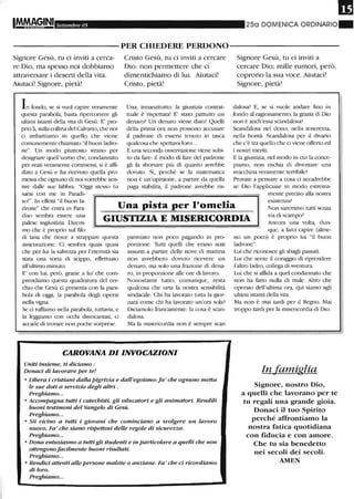 Settembre 05 250 DOMENICA ORDINARIO"
-----------PER CHIEDERE PERDONO-----------
Signore Gesù, tu ci inviti a cerca-
re Dio, ma spesso noi dobbiamo
attraversare i deserti della vita.
Aiutaci! Signore, pietà!
L fondo, se si vuoi capire veramente
questa parabola, basta Iiperconere gli
ultimi istanti della vita di Gesù. E' pro-
pIio fi, sulla collina del Calvario, cile noi
ci imbattiamo in quello che viene
comunemente chiamato "il buon ladro-
ne". Un modo piuttosto strano per
designare quell'uomo che, condannato
per reati veramente commessi, si è affi-
dato a Gesù e ha ricevuto quella pro-
messa che ognuno di noi vonebbe sen-
tire dalle sue labbra: "Oggi stesso tu
sarai con me in Paradi-
Cristo Gesù, tu ci inviti a cercare
Dio: non permettere che ci
dimentichiamo di lui. Aiutaci!
Cristo, pietà!
Una, innariZitutto: la giustizia contrat-
tuale è lispettata! E' stato pattuito un
denaro? Un denaro viene dato! Quelli
della plima ora non possono accusare
il padrone di essersi tenuto in tasca
qualcosa che spettava loro...
E una seconda osservazione viene subi-
to da fare: il modo di fare del padrone
gli fa sborsare più di quanto avrebbe
dovuto. Sì, perché se la matematica
non è un'opinione, a pmtire da quella
paga stabilita, il padrone avrebbe ris-
Signore Gesù, tu ci inviti a
cercare Dio: mille rumori, però,
coprono la sua voce. Aiutaci!
Signore, pietà!
dalosa? E, se si vuole andaI'e fino in
fondo al ragionamento, la grazia di Dio
non è ancb'essa scandalosa?
Scandalosa nel dono, nella tenere-o.a,
nella bontà. Scandalosa per il divaIio
che c'è tra quello che ci viene offerto ed
i nostIi meriti.
E la giustizia, nel modo in cui la conce-
piamo, non rischia di diventare una
macchina veramente terribile?
Provate a pensare a cosa ci accadrebbe
se Dio l'applicasse in modo estrema-
mente preciso alla nostra
so!". In effetti "il buon la-
drone" che entra in Para- Una pista per l'omelia
esistenza'
diso sembra essere una
palese ingiustizia. Direm-
mo che è proprio sul filo
GIUSTIZIA E MISERICORDIA
Non saremmo tutti senza
via di scampo'
Ancora una volta, dun-
di lana che liesce a strappare questa
assicurazione. Ci sembra quasi quasi
che per lui la salvezza per l'eternità sia
stata una sorta di scippo, effettuato
all'ultimo minuto.
E' con lui, però, grazie a lui che com-
prendiamo questa quadratura del cer-
chio che Gesù ci presenta con la para-
bola di oggi, la parabola degli operai
nella vigna.
Se ci tuffiamo nella parabola, tuttavia, e
la leggiamo con occhi disincantati, ci
accade di trovare non poche sorprese.
parmiato non poco pagando in pro-
porzione. Tutti quelli cbe erano stati
assunti a partire delle nove di mattina
non avrebbero dovuto ricevere un
denaro, ma solo una frazione di dena-
ro, in proporzione alle ore di lavoro.
Nonostante tutto, comunque, resta
qualcosa che urta la nostra sensibilità
sindacale. Chi ha lavorato tutta la gior-
nata come chi ha lavorato un'ora sola?
Diciamolo francamente: la cosa è scan-
dalosa.
Ma la misericordia non è sempre scan
CAROVANA DI INVOCAZIONI
Uniti insieme, ti diciamo:
Donaci di lavorare per te!
o Libera i cristiani dalla pigrizia e dall'egoismo: fa' che ognuno metta
le sue doti a servizio degli altri .
Preghiamo...
o Accompagna tutti i catechisti, gli educatori e gli animatori. Rendili
buoni testimoni del Vangelo di Gesù.
Preghiamo...
o Sii vicino a tutti i giovani che cominciano a svolgere un lavoro
nuovo. Fa' che siano rispettosi delle regole di sicurezza.
Preghiamo...
o Dona entusiasmo a tutti gli studenti e in particolare a quelli che non
ottengonofacilmente buoni risultati.
Preghiamo...
o Rendici attenti alle persone malate o anziane. Fa' che ci ricordiamo
di loro.
Preghiamo...
que, a farci capire (alme-
no un poco) è propIio lui "il buon
ladrone".
Lui che riconosce gli sbagli passati.
Lui che sente il coraggio di Iiprendere
l'alu'o ladro, collega di sventura.
Lui che si affida a quel condannato che
non ha fatto nulla di male. Altro che
operaio dell'ultima ora, qui siamo agli
ultimi istanti della vita.
Ma non è mai tardi per il Regno. Mai
troppo tardi per la misericordia di Dio.
In ufamiglia
Signore, nostro Dio,
a quelli che lavorano per te
tu regali una grande gioia_
Donaci il tuo Spirito
perché affrontiamo la
nostra fatica quotidiana
con fiducia e con amore_
Che tu sia benedetto
nei secoli dei secoli_
AMEN
 