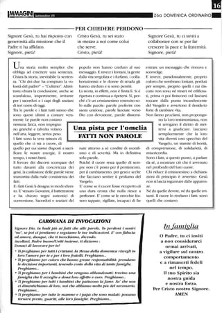 Settembre 05 260 DOMENICA ORDINARIO
-----------PER CHIEDERE PERDONO-----------
Signore Gesù, tu hai tisposto con
generosità alla missione che il
Padre ti ha affidato.
Signore, pietà!
Una storia molto semplice che
obbliga ad emettere una sentenza.
Chiara la storia, inevitabile la senten-
za. "Chi dei due ha compiuto la vo-
lontà del padre?" - "L'ultimo". Altret-
tanto chiara la conclusione, anche se
scandalosa, impertinente, irritante
per i sacerdoti e i capi degli anziani
di ieri come di oggi.
Tra le parole e i fatti tutti sanno che
sono questi ultimi a contare vera-
mente. Le parole non costano
Cristo Gesù, tu sei stato
in mezzo a noi come colui
che serve.
Ctisto, pietà!
popolo non hanno creduto al suo
messaggio. E invece i lontani, la gente
dalla vita sregolata e i furfanti, i colla-
borazionisti e le donne di su'ada gli
hanno creduto e si sono pentiti.
La storia, in effetti, non è finita ll. Si è
ripetuta e continua a ripetersi. Sì, per-
ché c'è un cristianesimo costruito so-
lo sulle parole: parole proferite con
santa unzione, parole lanciate verso
Dio con devozione, parole dissemi-
Signore Gesù, tu ci inviti a
collaborare con te per far
crescere la pace e la fraternità.
Signore, pietà!
entrare un messaggio che rinnova e
sconvolge.
E invece, paradossalmente, proprio
coloro che sembrano lontani, perduti
per sempre, proprio quelli i cui dis-
corsi non sono né teneri né edifican-
ti, prima o poi finiscono col lasciarsi
toccare dalla punta incandescente
del Vangelo e avvertono il desiderio
forte di cambiare vita.
Non fanno proclami, non propongo-
no la loro testimonianza, non
nessuna fatica, non impegna-
no granché e talvolta volano
nell'aria, leggere, senza peso.
I fatti sono la vera misura di
Una pista per l'omelia
FATTI NON PAROLE
si arrogano il diritto di met-
tersi a giudicare: lasciano
semplicemente che la loro
vita diventi uno specchio del
Vangelo, un tramite di bontà,quello che ci sta a cuore, di
quello per cui siamo disposti a saCli-
ficare le nostre energie, il nostro
tempo, i nosui beni.
Il fervore dei discorsi scompare del
tutto davanti alla concretezza dei
gesti, la confusione delle parole viene
tramortita dalla rude consistenza dei
fatti.
E i fatti Gesù li designa in modo diret-
to. E' venuto Giovanni, il battezzatore
e ha chiesto segni autentici di
conversione. Sacerdoti e anziani del
nate attorno a sé condite di morali-
smo e di severità. Ma in definitiva
solo parole.
Poiché il cuore resta quello di sem-
pre non c'è posto per il pentimento,
per il cambiamento, per gesti e scelte
che facciano sentire il profumo del
Vangelo.
E' come se il cuore fosse ricoperto di
una dura crosta che nulla riesce a
perforare. E' come se le orecchie fos-
sero tappate, sigillate, incapaci di far
CAROVANA DI INVOCAZIONI
Signore Dio, tu badi più ai fatti che alle parole, Tu perdoni i nostri
"no", se poi ci pentiamo e seguiamo le tue indicazioni. E' con fiducia
ed amore, dunque, che ti invochiamo, dicendo:
Ascoltaci, Padre buono!Uniti insieme, ti diciamo :
Donaci di lavorare per te!
• Ti preghiamo per tutti i cristiani: la Messa della domenica risvegli in
loro l'amore per te e per i loro fratelli. Preghiamo...
• Ti preghiamo per coloro che hanno grosse responsabilità: prendano
le decisioni importanti, tenendo conto della vita di tante famiglie.
Preghiamo...
• Ti preghiamo per i bambini che vengono abbandonati: trovino una
famiglia che li accoglie e dona loro affetto e cure. Preghiamo" ,
• Ti preghiamo per tutti i bambini che patiscono la fame. Fa' che non
ci dimentichiamo di loro, noi che abbiamo molto più del necessario,
Preghiamo...
• Ti preghiamo per tutte le mamme e i papà che sono malati: possano
tornare presto, guariti, alle loro famiglie. Preghiamo...
di comprensione, di solidarietà, di
misericordia.
Sono i fatti, a questo punto, a parlare
da sé, a mostrare ciò che è avvenuto
nel profondo del loro cuore.
Chi riduce il clistianesimo a dichiara-
zioni di principio è avvertito: Gesù
non si lascia ingannare dalle apparen-
ze.
Né da quelle devote, né da quelle ini-
tanti. Il cuore lo rivelano i fatti: sono
quelli che contano.
In famiglia
o Padre, tu ci inviti
a non considerarci
ormai arrivati,
a vigilare sul nostro
comportamento
e a rimanerti fedeli
nel tempo.
Il tuo Spirito sia
nostra guida
e nostra forza.
Per Cristo nostro Signore.
AMEN
 