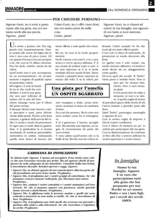Ottobre 05 28a DOMENICA ORDINARIO ~
----------PER CHIEDERE PERDONO-----------
Signore Gesù, tu ci inviti a parte-
cipare alla tua gioia, ma noi res-
tiamo sordi alla tua parola.
Signore, pietà!
Un invito a pranzo che l'ha rag-
giunto così, inaspettatamente. Esse-
re invitati alle nozze del figlio del re
non è una cosa di poco conto. Ed
ora questa fortuna è toccata proprio
a lui, che non se l'è affatto meritata.
Non ha titoli, nobiltà, meriti da far
valere.
Quell'invito non è una ricompensa,
né un riconoscimento, né un'atte-
stazione a seguito di qualche opera
di particolare valore.
Ctisto Gesù, tu ci offri i tuoi doni,
ma noi siamo presi da mille
cose.
Cristo, pietà!
viene offerta a tutti quelli che entra-
no.
Ma no, lui non se la vuole proprio
mettere.
Vuole entrare così com'è, con i suoi
stracci e con lo sporco addosso. E' il
suo modo di irridere tutto e tutti. A
lui non interessa se il re si sente,
insultato dal suo modo di fare. Tanto
riuscirà a passarla liscia, nascosto in
mezzo alla folla. E se la riderà per
Signore Gesù, tu ci chiami ad
essere la tua famiglia, ma ognuno
di noi bada ai suoi interessi.
Signore, pietà!
dossare l'abito nuziale? In fin dei
conti gli era stato offerto gratis.
C'era solo la fatica di indossarlo, di
presentarsi in modo decoroso alla
festa.
Lo sgarbo non è solo notato, ma
anche ritenuto offensivo. La bontà si
sente derisa da un atteggiamento
come quello.
Ed ecco quel che accade. Il "furbo"
viene preso e buttato fuori. Non ci
sarà per lui nessun ban-
All'origine c'è solo la bontà
di un re che vuole far con-
dividere a tutti la sua gioia,
che non può tollerare di
vedere che la sala del ban-
Una pista per l'omelia
UN OSPITE SGARBATO
chetto. Non ci sarà nessu-
na gioia.
E non potrà dare la colpa a
nessuno, se non a se stes-
chetto rimanga vuota per il rifiuto
dei primi invitati.
E dunque dentro tutti, buoni e catti-
vi, peccatori e santi, presi diretta-
mente dalla strada. Dentro a far festa
insieme, a godere della tavola del re.
Ma c'è modo e modo di presentarsi.
In ogni caso ci vuole almeno gratitu-
dine. E la gratitudine la si mostra
accettando di rendersi presentabili,
mettendosi in ordine, indossando
quella veste fresca di bucato che
aver mangiato a sbafo, senza nem-
meno accettare la fatica di cambiarsi
d'abito.
Era così che pensava. Ma le cose non
sono andate come lui si immagina-
va.
Il re è generoso, è buono, accoglie
tutti. Ma attende una risposta, un se-
gno di riconoscenza da parte dei
suoi invitati.
E nota subito quell'uomo che si fa
beffe di lui. Perché non ha voluto in-
CAROVANA DI INVOCAZIONI
Tu chiami tuUi, Signore. E spesso ad accogliere il tuo invito sono colo-
ro che non l'avevano ricevuto per primi. Ma ad ognuno chiedi di pre-
parare la veste adeguata al tuo bancheuo. Consolati dalla tua bontà,
ti invochiamo dicendo: Rendid operosi e saggi, Signore.
• Signore Dio, tu chiami ognuno di noi a partedpare alla tua gioia: fa'
che prendiamo sul serio il tuo invito. Preghiamo...
• Signore Dio, ti preghiamo per i nostri gruppi di catechismo. Fa' che
possiamo crescere insieme nellafede, per diventare tuoi amido
Preghiamo...
• Signore Dio, sostieni i nostri catechisti e i nostri animatori nel loro
servizio. Fa' che d possano seguire con pazienza, anche quando
siamo nervosi o disturbiamo. Preghiamo...
• Signore Dio, ti affidiamo tuUe le persone malate e quelli che sono
costreui a muoversi su una sedia a rotelle. Fa' che d ricordiamo di
loro. Preghiamo...
• Signore Dio, ti preghiamo per tutti quelli che scrivono sui giornali o
parlano alla radio e alla televisione. Fa' che ricerchino e rispettino
la verità. Preghiamo.
so. A quella voglia di insana
di prendersi gioco della bontà di chi
l'aveva invitato a prender parte alla
festa.
Quel "furbo", purtroppo, assomiglia
a ognuno di noi.
Con la nostra voglia di imporre a
Dio le nostre condizioni.
Con il rifiuto di mettersi un po' in
ordine per partecipare alla sua gioia.
Con la determinazione di continua-
re fino alla fine a tenerci addosso la
nostra sporcizia e i nostri su·acci.
In famiglia
Siamo la tua
famiglia, Signore.
E tu vuoi che
partecipiamo tutti
alla gioia che hai
preparato per noi.
Perché tu sei nostro
Padre e noi i tuoi figli,
per i secoli dei secoli.
AMEN.
 