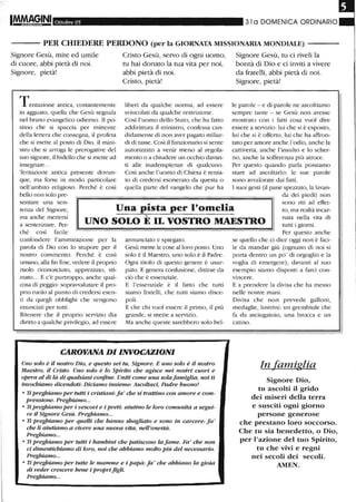 Ottobre 05 31 a DOMENICA ORDINARIO
- - - PER CHIEDERE PERDONO (per la GIORNATA MISSIONARIA MONDIALE)
Signore Gesù, mite ed umile
di cuore, abbi pietà di noi.
Signore, pietà!
Tentazione antica, costantemente
in agguato, quella che Gesù segnala
nel brano evangelico odierno. Il po-
stino che si spaccia per mittente
della lettera che consegna, il proteta
che si mette al posto di Dio, il mini-
stro che si arroga le prerogative del
suo signore, il bidello che si mette ad
insegnare..
Tentazione antica presente dovun-
que, ma forse in modo particolare
nell'ambito religioso. Perché è così
bello non solo pre-
Cristo Gesù, servo di ogni uomo,
tu hai donato la tua vita per noi,
abbi pietà di noi.
Cristo, pietà!
liberi da qualche norma, ad essere
svincolati da qualche restrizione.
Così l'uomo dello Stato, che ha fatto
addu'ittura il ministro, confessa can-
didamente di non aver pagato miliar-
di di tasse. Così il funzionario si sente
autorizzato a venir meno al regola-
mento o a chiudere un occhio davan-
ti alle inadempienze di qualcuno.
Così anche l'uomo di Chiesa è tenta-
to di credersi esonerato da questa o
quella parte del vangelo che pur ha
Signore Gesù, tu ci riveli la
bontà di Dio e ci inviti a vivere
da fratelli, abbi pietà di noi.
Signore, pietà!
le parole - e di parole ne ascoltiamo
sempre tante - se Gesù non avesse
mostrato con i fatti cosa vuoI dire
essere a servizio: lui che si è esposto,
lui che si è offerto, lui che ha affron-
tato per amore anche l'odio, anche la
cattiveria, anche !'insulto e lo scher-
no, anche la sofferenza più atroce.
Per questo quando parla possiamo
stare ad ascoltarlo: le sue parole
sono avvalorate dai fatti.
I suoi gesti (il pane spezzato, la lavan-
da dei piedi) non
sentare una sen-
tenza del Signore,
ma anche mettersi
a sentenziare. Per-
ché così facile
Una pista per l'omelia
sono riti ad effet-
to, ma realtà incar-
nata nella vita di"-
UNO SOLO E IL VOSTRO MAESTRO mtti i giorni.
confondere l'ammirazione per la
parola di Dio con lo stupore per il
nostro commento. Perché è così
umano, alla fin fine, vedere il proprio
ruolo riconosciuto, apprezzato, sti-
mato... E c'è purtroppo, anche qual-
cosa di peggio: sopravvalutare il pro-
prio ruolo al punto di credersi esen-
ti da quegli obblighi che vengono
enunciati per tutti.
Ritenere che il proprio servizio dia
duitto a qualche privilegio, ad essere
annunciato e spiegato.
Gesù mette le cose alloro posto. Uno
solo è il Maestro, uno solo è il Padre.
Ogni titolo di questo genere è usur-
pato. E genera confusione, distrae da
ciò che è essenziale.
E l'essenziale è il fatto che tutti
siamo fratelli, che tutti siamo disce-
poli.
E che chi vuoI essere il primo, il più
grande, si mette a servizio.
Ma anche queste sarebbero solo bel-
CAROVANA DI INVOCAZIONI
Uno solo è il nostro Dio, e questo sei tu, Signore. E UmJ solo è il nostro
Maestro, il Cristo. Uno solo è lo Spirito che agisce nei nostri cuori e
opera al di lit. di qualsiasi confine. Uniti came una sola famiglia, noi ti
invochiamo dicendoti: Didamo insieme: Ascoltad, Padre buomJ!
o Ti preghiamo per tutti i cristiani: fa' che si trattino con amore e com-
prensione. Preghiamo...
o Ti preghiamo per i vescovi e i preti: aiutino le loro comunità a segui-
re il SigJwre Gesù. Preghiamo...
o Ti preghiamo per quelli che hanno sbagliato e sono in carcere: fa'
che li aiutiamo a vivere una nuova vita, nell'onestà.
Preghiamo...
o Ti preghiamo per tutti i bambini che patiscomJ la fame. Fa' che nan
ci dimentichiamo di loro, mJi che abbiamo molto Più del necessario.
Preghiamo...
o Ti preghiamo per tutte le mamme e i papà: fa ' che abbiano la gioia
di veder crescere bene i proprifigli.
Preghiamo...
Per questo anche
se quello che ci dice oggi non è faci-
le da mandar giù (ognuno di noi si
porta dentro un po' di orgoglio e la
voglia di emergere), davanti al suo
esempio siamo disposti a farci con-
vincere.
E a prendere la divisa che ha messo
nelle nostre mani.
Divisa che non prevede galloni,
medaglie, lustrini: un grembiule che
fa da asciugatoio, una brocca e un
catino.
In famiglia
Signore Dio,
tu ascolti il grido
dei miseri della terra
e susciti ogni giorno
persone generose
che prestano loro soccorso.
Che tu sia benedetto, o Dio,
per l'azione del tuo Spirito,
tu che vivi e regni
nei secoli dei secoli.
AMEN.
 