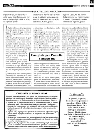 IM.MAGINI Novembre 05 FESTA DI CRISTO RE.
----------PER CHIEDERE PERDONO-----------
Signore Gesù, Re del cielo e
della terra, ti sei fatto uomo per
essere vicino ai piccoli e ai pove-
ri. Signore, pietà!
Il Figlio dell'uomo è lui questo re,
davanti al quale compaiono tutte le
genti. Il vangelo di oggi non lascia
dubbi al proposito. Ma che strano re
è questo!
Un re che, ben diversamente da quel-
lo che accade ai re di questa terra, ha
provato fame e sete, è stato forestie-
ro, nudo, malato, carcerato...Ma da
quando in qua ad un re accadono
cose simili? Da quando in qua egli si
trova ad affrontare tutte queste situa-
zioni penose, di estrema fragi-
Cristo Gesù, Re del cielo e della
terra, ti sei fatto uomo per mo-
strare il tuo amore anche nella
debolezza. Cristo, pietà!
a schiacciare con l'esibizione della
sua potenza.
È povero, privo di mezzi. È debole,
esposto alla violenza, alla cattiveria. È
fragile, perché viene con il cuore
colmo di amore. E tutti quelli che
amano sono sempre fragili perché
sottoposti anche al ri.fiuto, all'abban-
dono, al tradimento.
E non ha solamente scelto questa
strada, del tutto inusuale, per rivelar-
si a noi e per salvarci. Ha deciso di
Signore Gesù, Re del cielo e
della terra, tu hai vinto il male e
la morte, donando la tua vita
sulla croce. Signore, pietà!
fatica di vivere, alla difficoltà. Strana
gente che non si è preoccupata di
dare per ricevere qualcosa in con-
traccambio, ma lo ha fatto così, spon-
taneamente, generosamente, gratuita-
mente. E proprio in questo harmo
rivelato di essere figli di quel Padre
che ama tutti, buoni e cattivi, che
continua ad offrire a tutti la sua tene-
rezza, anche se imrneritata.
Strana gente anche quelli che non
hanno mai "visto", mai "riconosciu-
lità e debolezza, situazioni di
disagio, in cui ha bisogno di
aiuto, di soccorso.
All'immagine del re noi siamo
Una pista per l'omelia
STRANO RE
to"...simile a tante persone di
ogni tempo che anche se
c'erano, non vedevano. E che
in ogni caso voltavano il capo
dall'altra parte, per non sentir-
si chiamare in causa, per nonsoliti associare quella di una
persona trattata con ogni riguardo,
accontentata in ogni desiderio, sup-
portata da uno stuolo di servitori, di-
fesa nei frangenti pericolosi, rischio-
si.
Questo re è del tutto diverso, per cui
il termine "re" applicato a lui deve
essere considerato in ben altro mo-
do. Sì, lui, il Cristo, non è venuto per
esercitare una regalità di privilegio,
di potere. Non è venuto ad esigere, a
pretendere, a mettere in atto la forza,
identificarsi perennemente con quel-
li che si trovano nella penuria, nella
miseria, nell'abbandono, nel disagio.
"Fratelli più piccoli", li chiama, in cui
lui è direttamente presente, tanto
che quello che viene fatto a loro è
fatto a lui.
Strano re, ma anche strana gente,
questa che sfama, disseta, veste, ospi-
ta, visita senza averlo riconosciuto,
ma solamente perché mossa a com-
passione di fronte alla sofferenza, alla
CAROVANA DI INVOCAZIONI
Signore, il tuo Regno non è per queUi che fuggono dalle loro respon-
sabilità. Per raggiungerlo dobbiamo lottare contro il male e operare
laboriosamente. A te diciamo conforza: Venga il tuo Regno, Signore!
o Signore Dio, ti preghiamo per tutte le comunità cristiane: fa ' che si
impegnino a far crescere la giustizia e la fraternità. Preghiamo...
o Signore Dio, ti preghiamo per tutti quelli che avvertono la chiamata
a diventare preti: fa ' che rispondano con generosità al tuo invito.
Preghiamo...
o Signore Dio, ti preghiamo per tutti i seminaristi: affrontino ogni
giorno il loro impegno di studio e di preghiera con entusiasmo.
Preghiamo...
o Signore Dio, ti preghiamo per le nostrefamiglie: fa' che ci insegnino
a rispondere con prontezza alla tua chiamata e a donarti con gioia
la nostra vita. Preghiamo...
o Signore Dio, ti preghiamo per i nostri catechisti e per gli animatori:
fa ' che ci aiutino a crescere nella solidarietà, generosi e sensibili nei
confronti dei poveri e di chi ha bisogno del nostro aiuto. Preghiamo...
dover dare del loro, per non andare
incontro a grane. Gente che ha pas-
sato l'esistenza a preservarsi da ogni
più piccola "seccatura" e che non ha
riconosciuto il re che chiedeva, che
tendeva la mano, che pativa. Gente
che ha scorso i giornali cercando di
capire la storia e non ha osservato
chi gli stava vicino. Gente che è anda-
ta al tempio per pregare il Dio che sta
nei cieli e non lo ha soccorso qui,
su questa terra.
In famiglia
Un giorno, Signore,
i nostri occhi potranno
ammirare il tuo Volto.
Un giorno la tua luce
sarà in noi e nulla
potrà più oscurarla.
Donaci di attendere
con fiducia la manifestazio-
ne del tuo Figlio.
Benedetto sei tu,
nostro Padre,
per i secoli dei secoli.
AMEN.
 